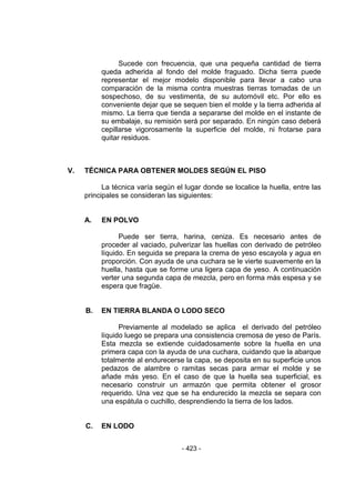 - 423 - 
Sucede con frecuencia, que una pequeña cantidad de tierra queda adherida al fondo del molde fraguado. Dicha tierra puede representar el mejor modelo disponible para llevar a cabo una comparación de la misma contra muestras tierras tomadas de un sospechoso, de su vestimenta, de su automóvil etc. Por ello es conveniente dejar que se sequen bien el molde y la tierra adherida al mismo. La tierra que tienda a separarse del molde en el instante de su embalaje, su remisión será por separado. En ningún caso deberá cepillarse vigorosamente la superficie del molde, ni frotarse para quitar residuos. 
V. TÉCNICA PARA OBTENER MOLDES SEGÚN EL PISO 
La técnica varía según el lugar donde se localice la huella, entre las principales se consideran las siguientes: 
A. EN POLVO 
Puede ser tierra, harina, ceniza. Es necesario antes de proceder al vaciado, pulverizar las huellas con derivado de petróleo líquido. En seguida se prepara la crema de yeso escayola y agua en proporción. Con ayuda de una cuchara se le vierte suavemente en la huella, hasta que se forme una ligera capa de yeso. A continuación verter una segunda capa de mezcla, pero en forma más espesa y se espera que fragüe. 
B. EN TIERRA BLANDA O LODO SECO 
Previamente al modelado se aplica el derivado del petróleo líquido luego se prepara una consistencia cremosa de yeso de París. Esta mezcla se extiende cuidadosamente sobre la huella en una primera capa con la ayuda de una cuchara, cuidando que la abarque totalmente al endurecerse la capa, se deposita en su superficie unos pedazos de alambre o ramitas secas para armar el molde y se añade más yeso. En el caso de que la huella sea superficial, es necesario construir un armazón que permita obtener el grosor requerido. Una vez que se ha endurecido la mezcla se separa con una espátula o cuchillo, desprendiendo la tierra de los lados. 
C. EN LODO 
 