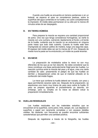 - 424 - 
Cuando una huella se encuentra en terreno pantanoso o en un lodazal, se esparce el yeso en consistencia pastosa, sobre la superficie del agua contenida en la huella y se cubre completamente la impresión. El molde debe permanecer en su sitio por lo menos 20 minutos antes de ser despegado. 
D. EN TIERRA HÚMEDA 
Para preparar la mezcla se requiere una cantidad proporcional de polvo. Una vez que tenga consistencia homogénea, se vierte la mezcla con una cuchara, cubriendo rápidamente el fondo y el borde de la huella, cuidando que la mezcla no se endurezca en ninguna parte hasta que todo esté cubierto. Cuando la huella esté bien impregnada se colocan palitos de madera, luego una segunda capa. El espesor del molde debe ser por lo menos de 37 mm. Después de media hora la pasta se ha endurecido y el molde se puede levantar. 
E. EN NIEVE 
La preparación de modelados sobre la nieve no son muy diferentes de los que ya se han descrito. Se debe considerar que la nieve constituye una base particularmente frágil para las huellas. La reacción química entre la mezcla del yeso y el agua, crea una cierta cantidad de calor, presentando el peligro de que las huellas se derritan y desaparezcan antes de que el material utilizado en la confección del molde fragüe. 
La nieve que contiene la huella deberá ser rociada, con yeso y agua permitiendo secarse cada vez. Después de la preparación, se espolvorea una mano muy liviana de yeso seco sobre la huella. El yeso se prepara siguiendo el procedimiento ya descrito, sin embargo, para su empleo en la nieve se deberá volcar la preparación inmediatamente. 
VI. HUELLAS RESIDUALES 
Las huellas residuales son los materiales extraños que se encuentran en la superficie, como polvo, tinta, sangre, etc. Las dejadas en superficie o papel son raramente completas y con escasos detalles visibles. No obstante, con frecuencia se pueden encontrar suficientes características que permiten una cantidad positiva. 
Después de registrarse a través de la fotografía, las huellas  