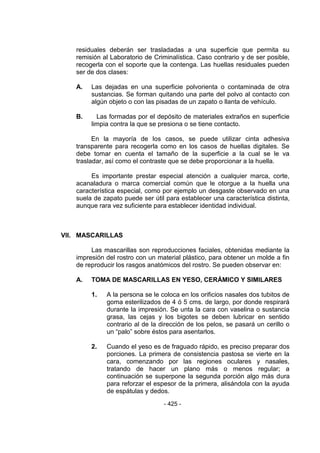 - 425 - 
residuales deberán ser trasladadas a una superficie que permita su remisión al Laboratorio de Criminalística. Caso contrario y de ser posible, recogerla con el soporte que la contenga. Las huellas residuales pueden ser de dos clases: 
A. Las dejadas en una superficie polvorienta o contaminada de otra sustancias. Se forman quitando una parte del polvo al contacto con algún objeto o con las pisadas de un zapato o llanta de vehículo. 
B. Las formadas por el depósito de materiales extraños en superficie limpia contra la que se presiona o se tiene contacto. 
En la mayoría de los casos, se puede utilizar cinta adhesiva transparente para recogerla como en los casos de huellas digitales. Se debe tomar en cuenta el tamaño de la superficie a la cual se le va trasladar, así como el contraste que se debe proporcionar a la huella. 
Es importante prestar especial atención a cualquier marca, corte, acanaladura o marca comercial común que le otorgue a la huella una característica especial, como por ejemplo un desgaste observado en una suela de zapato puede ser útil para establecer una característica distinta, aunque rara vez suficiente para establecer identidad individual. 
VII. MASCARILLAS 
Las mascarillas son reproducciones faciales, obtenidas mediante la impresión del rostro con un material plástico, para obtener un molde a fin de reproducir los rasgos anatómicos del rostro. Se pueden observar en: 
A. TOMA DE MASCARILLAS EN YESO, CERÁMICO Y SIMILARES 
1. A la persona se le coloca en los orificios nasales dos tubitos de goma esterilizados de 4 ó 5 cms. de largo, por donde respirará durante la impresión. Se unta la cara con vaselina o sustancia grasa, las cejas y los bigotes se deben lubricar en sentido contrario al de la dirección de los pelos, se pasará un cerillo o un ―palo‖ sobre éstos para asentarlos. 
2. Cuando el yeso es de fraguado rápido, es preciso preparar dos porciones. La primera de consistencia pastosa se vierte en la cara, comenzando por las regiones oculares y nasales, tratando de hacer un plano más o menos regular; a continuación se superpone la segunda porción algo más dura para reforzar el espesor de la primera, alisándola con la ayuda de espátulas y dedos.  