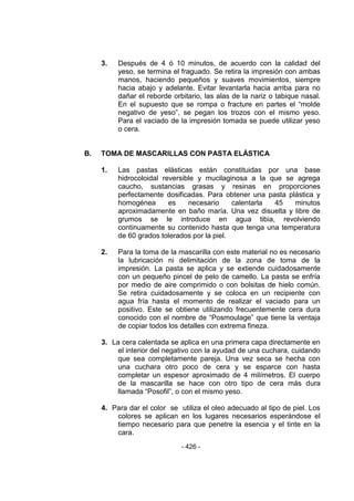 - 426 - 
3. Después de 4 ó 10 minutos, de acuerdo con la calidad del yeso, se termina el fraguado. Se retira la impresión con ambas manos, haciendo pequeños y suaves movimientos, siempre hacia abajo y adelante. Evitar levantarla hacia arriba para no dañar el reborde orbitario, las alas de la nariz o tabique nasal. En el supuesto que se rompa o fracture en partes el ―molde negativo de yeso‖, se pegan los trozos con el mismo yeso. Para el vaciado de la impresión tomada se puede utilizar yeso o cera. 
B. TOMA DE MASCARILLAS CON PASTA ELÁSTICA 
1. Las pastas elásticas están constituidas por una base hidrocoloidal reversible y mucilaginosa a la que se agrega caucho, sustancias grasas y resinas en proporciones perfectamente dosificadas. Para obtener una pasta plástica y homogénea es necesario calentarla 45 minutos aproximadamente en baño maría. Una vez disuelta y libre de grumos se le introduce en agua tibia, revolviendo continuamente su contenido hasta que tenga una temperatura de 60 grados tolerados por la piel. 
2. Para la toma de la mascarilla con este material no es necesario la lubricación ni delimitación de la zona de toma de la impresión. La pasta se aplica y se extiende cuidadosamente con un pequeño pincel de pelo de camello. La pasta se enfría por medio de aire comprimido o con bolsitas de hielo común. Se retira cuidadosamente y se coloca en un recipiente con agua fría hasta el momento de realizar el vaciado para un positivo. Este se obtiene utilizando frecuentemente cera dura conocido con el nombre de ―Posmoulage‖ que tiene la ventaja de copiar todos los detalles con extrema fineza. 
3. La cera calentada se aplica en una primera capa directamente en el interior del negativo con la ayudad de una cuchara, cuidando que sea completamente pareja. Una vez seca se hecha con una cuchara otro poco de cera y se esparce con hasta completar un espesor aproximado de 4 milímetros. El cuerpo de la mascarilla se hace con otro tipo de cera más dura llamada ―Posofil‖, o con el mismo yeso. 
4. Para dar el color se utiliza el oleo adecuado al tipo de piel. Los colores se aplican en los lugares necesarios esperándose el tiempo necesario para que penetre la esencia y el tinte en la cara.  