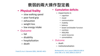 衰弱的兩大操作型定義
• Physical frailty
– slow walking speed
– poor hand grip
– exhaustion
– weight loss
– low energy intake
• Outcome
– fall
– disability
– hospitalization
– death
• Cumulative deficits
– impairments in
• cognition
• mood
• communication
• mobility
• balance
• bowel and bladder function
• nutrition
• IADL/ADL
• social resources
• comorbidities
• Outcome
– death
– institutionalization
Fried LP, et al. J Gerontol 2001; 56A:M1–M11 Rockwood KC, et al. Lancet 1999;353:205-6
Jones DM, et al. JAGS 2004;52:1929-33
 