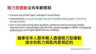 阻力型運動沒有年齡限制
• Increase size of both type I and type II muscle fibers
• Improvements in muscle strength and size in healthy older people is similar to
younger people
• Even in very old nursing home residents, resistance exercise training showed
improvements in muscle fiber CSA (3%–9%), muscle strength (> 100%) and physical
performance such as gait speed and stair climbing
42
N Engl J Med. 1994;330:1769–1775
健康老年人跟年輕人透過阻力型運動
進步的肌力與肌肉是相近的
 