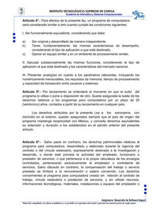 INSTITUTO TECNOLÓGICO SUPERIOR DE CENTLA
Academia de Informática y Sistemas Computacionales
Asignatura: Desarrollo de Software Seguro
Material compilado con fines académicos, se prohíbe su reproducción total o parcial sin autorización de cada autor.
Artículo 4º.- Para efectos de la presente ley, un programa de computadora
será considerado similar a otro cuando cumpla las condiciones siguientes:
I. Ser funcionalmente equivalente, considerando que debe:
a) Ser original y desarrollado de manera independiente.
b) Tener, fundamentalmente, las mismas características de desempeño,
considerando el tipo de aplicación a que está destinado.
c) Operar en equipo similar y en un ambiente de procesamiento similar.
II. Ejecutar substancialmente las mismas funciones, considerando el tipo de
aplicación al que está destinado y las características del mercado nacional.
III. Presentar analogías en cuanto a los parámetros relevantes, incluyendo los
numéricamente mensurables, los requisitos de memoria, tiempo de procesamiento
y capacidad de transacción entre usuarios y sistemas.
Artículo 5º.- Por lanzamiento se entenderá el momento en que el autor del
programa lo utiliza o pone a disposición de otro. Queda asegurada la tutela de los
derechos relativos a los programas para computadora por un plazo de 25
(veinticinco) años, contados a partir de su lanzamiento en cualquier país.
Los derechos atribuidos por la presente Ley a los extranjeros con
domicilio en el exterior, quedan asegurados siempre que el país de origen del
programa mantenga reciprocidad con México, y conceda derechos equivalentes
en extensión y duración a los establecidos en el párrafo anterior del presente
artículo.
Artículo 6º.- Salvo pacto en contrario, los derechos patrimoniales relativos al
programa para computadora, desarrollado y elaborado durante la vigencia del
contrato o del vínculo estatutario, expresamente destinado a la investigación y
desarrollo, o donde esté prevista la actividad del empleado, funcionario o
prestador de servicios, o que pertenezca a la propia naturaleza de los encargos
contratados, pertenecerán exclusivamente al empleador o contratante de
servicios. Salvo cláusula en contrario, la compensación del trabajo o servicio
prestado se limitará a la remuneración o salario convenido. Los derechos
concernientes al programa para computadora creado sin relación al contrato de
trabajo, vínculo estatutario o prestación de servicios, y sin utilizar recursos,
informaciones tecnológicas, materiales, instalaciones o equipos del empleador o
 