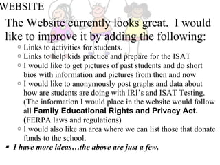 WEBSITE The Website currently looks great.  I would like to improve it by adding the following:   Links to activities for students. Links to help kids practice and prepare for the ISAT I would like to get pictures of past students and do short bios with information and pictures from then and now I would like to anonymously post graphs and data about how are students are doing with IRI’s and ISAT Testing.  (The information I would place in the website would follow all  Family Educational Rights and Privacy Act. ( FERPA laws and regulations) I would also like an area where we can list those that donate funds to the school .       I have more ideas…the above are just a few.  