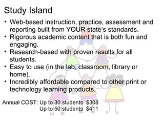 Study Island Web-based instruction, practice, assessment and reporting built from YOUR state‘s standards. Rigorous academic content that is both fun and engaging. Research-based with proven results for all students. Easy to use (in the lab, classroom, library or home). Incredibly affordable compared to other print or technology learning products.   Annual COST: Up to 30 students  $308                          Up to 50 students  $411  