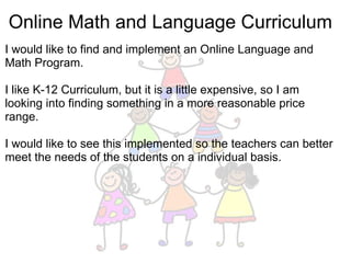 Online Math and Language Curriculum I would like to find and implement an Online Language and Math Program. I like K-12 Curriculum, but it is a little expensive, so I am looking into finding something in a more reasonable price range.  I would like to see this implemented so the teachers can better meet the needs of the students on a individual basis. 
