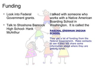 Funding Look into Federal Government grants.   Talk to Shoshone Bannock High School- Hank McArthur I talked with someone who works with a Native American Boarding School in Washington.  It is called the    PASCHAL SHERMAN INDIAN SCHOOL   They get a lot of funding from the Federal Government.  Make contacts to see if they will share some information about where they are getting funds.  