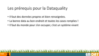 EMDAY
Les prérequis pour la Dataquality
• Il faut des données propres et bien renseignées.
• La bonne data au bon endroit et toutes les cases remplies !
• Il faut du monde pour s’en occuper, c’est un système vivant
 