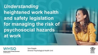 Understanding
heightened work health
and safety legislation
for managing the risk of
psychosocial hazards
at work
Sam Popple
Director Psychological Health Unit
 
