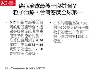 癌症治療最後一塊拼圖？
粒子治療，台灣密度全球第一
• 2021年衛福部委託台
灣放射腫瘤學會，透
過長庚癌症患者中使
用質子治療的比例，
推算出台灣到了2024
年時，應具備31～34
間質子治療室、7～8
間重粒子治療室。
• 日本的經驗為例，大
約每200萬人需有一間
粒子治療室，換算下
來台灣約需要12間治
療室。
https://www.cw.com.tw/article/5125275
 