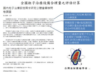 21
目前全球已有近30 萬的粒
子治療個案
單機型質子機+強度調控粒
子治療計畫系統+影像導航
結合+呼吸調控系統
全台已通過 9 家質子中心及
3 家重粒子(碳離子)中心，
提供 23 間治療室使用粒子
射束治療病患
全國粒子治療設備合理量之評估計算
 