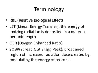 Terminology
• RBE (Relative Biological Effect)
• LET (Linear Energy Transfer): the energy of
ionizing radiation is deposited in a material
per unit length.
• OER (Oxygen Enhanced Ratio)
• SOBP(Spread Out Bragg Peak): broadened
region of increased radiation dose created by
modulating the energy of protons.
 