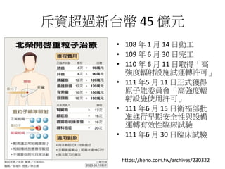 斥資超過新台幣 45 億元
• 108 年 1 月 14 日動工
• 109 年 6 月 30 日完工
• 110 年 6 月 11 日取得「高
強度輻射設施試運轉許可」
• 111 年5 月 11 日正式獲得
原子能委員會「高強度輻
射設施使用許可」
• 111 年6 月 15 日衛福部批
准進行早期安全性與設備
運轉有效性臨床試驗
• 111 年6 月 30 日臨床試驗
https://heho.com.tw/archives/230322
 