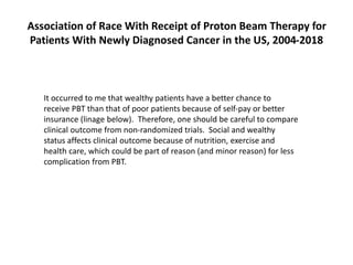 It occurred to me that wealthy patients have a better chance to
receive PBT than that of poor patients because of self-pay or better
insurance (linage below). Therefore, one should be careful to compare
clinical outcome from non-randomized trials. Social and wealthy
status affects clinical outcome because of nutrition, exercise and
health care, which could be part of reason (and minor reason) for less
complication from PBT.
Association of Race With Receipt of Proton Beam Therapy for
Patients With Newly Diagnosed Cancer in the US, 2004-2018
 