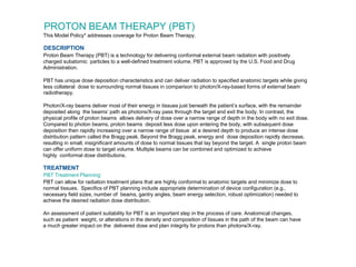 PROTON BEAM THERAPY (PBT)
This Model Policy* addresses coverage for Proton Beam Therapy.
DESCRIPTION
Proton Beam Therapy (PBT) is a technology for delivering conformal external beam radiation with positively
charged subatomic particles to a well-defined treatment volume. PBT is approved by the U.S. Food and Drug
Administration.
PBT has unique dose deposition characteristics and can deliver radiation to specified anatomic targets while giving
less collateral dose to surrounding normal tissues in comparison to photon/X-ray-based forms of external beam
radiotherapy.
Photon/X-ray beams deliver most of their energy in tissues just beneath the patient’s surface, with the remainder
deposited along the beams’ path as photons/X-ray pass through the target and exit the body. In contrast, the
physical profile of proton beams allows delivery of dose over a narrow range of depth in the body with no exit dose.
Compared to photon beams, proton beams deposit less dose upon entering the body, with subsequent dose
deposition then rapidly increasing over a narrow range of tissue at a desired depth to produce an intense dose
distribution pattern called the Bragg peak. Beyond the Bragg peak, energy and dose deposition rapidly decrease,
resulting in small, insignificant amounts of dose to normal tissues that lay beyond the target. A single proton beam
can offer uniform dose to target volume. Multiple beams can be combined and optimized to achieve
highly conformal dose distributions.
TREATMENT
PBT Treatment Planning
PBT can allow for radiation treatment plans that are highly conformal to anatomic targets and minimize dose to
normal tissues. Specifics of PBT planning include appropriate determination of device configuration (e.g.,
necessary field sizes, number of beams, gantry angles, beam energy selection, robust optimization) needed to
achieve the desired radiation dose distribution.
An assessment of patient suitability for PBT is an important step in the process of care. Anatomical changes,
such as patient weight, or alterations in the density and composition of tissues in the path of the beam can have
a much greater impact on the delivered dose and plan integrity for protons than photons/X-ray.
 