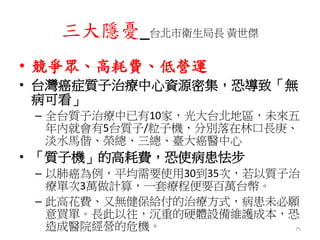 三大隱憂_台北市衛生局長 黃世傑
• 競爭眾、高耗費、低營運
• 台灣癌症質子治療中心資源密集，恐導致「無
病可看」
– 全台質子治療中已有10家，光大台北地區，未來五
年內就會有5台質子/粒子機，分別落在林口長庚、
淡水馬偕、榮總、三總、臺大癌醫中心
• 「質子機」的高耗費，恐使病患怯步
– 以肺癌為例，平均需要使用30到35次，若以質子治
療單次3萬做計算，一套療程便要百萬台幣。
– 此高花費、又無健保給付的治療方式，病患未必願
意買單。長此以往，沉重的硬體設備維護成本，恐
造成醫院經營的危機。 75
 