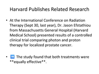 Harvard Publishes Related Research
• At the International Conference on Radiation
Therapy (Sept 30, last year), Dr. Jason Efstathiou
from Massachusetts General Hospital (Harvard
Medical School) presented results of a controlled
clinical trial comparing photon and proton
therapy for localized prostate cancer.
• The study found that both treatments were
**equally effective**.
 