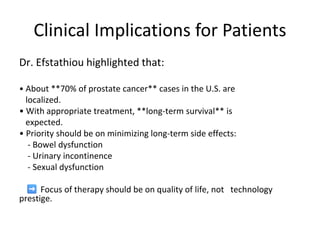 Clinical Implications for Patients
Dr. Efstathiou highlighted that:
• About **70% of prostate cancer** cases in the U.S. are
localized.
• With appropriate treatment, **long-term survival** is
expected.
• Priority should be on minimizing long-term side effects:
- Bowel dysfunction
- Urinary incontinence
- Sexual dysfunction
Focus of therapy should be on quality of life, not technology
prestige.
 