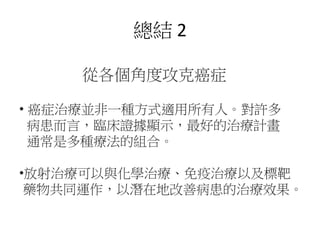 總結 2
從各個角度攻克癌症
• 癌症治療並非一種方式適用所有人。對許多
病患而言，臨床證據顯示，最好的治療計畫
通常是多種療法的組合。
•放射治療可以與化學治療、免疫治療以及標靶
藥物共同運作，以潛在地改善病患的治療效果。
 