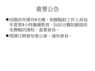 重要公告
⚫因應診所備有X光機，相關輻射工作人員每
年需要3小時繼續教育。阮綜合醫院願提供
免費輻防課程，嘉惠會員。
⚫開課日期會知會公會，通知會員。
 