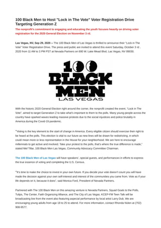 100 Black Men to Host "Lock in The Vote" Voter Registration Drive
Targeting Generation Z
The nonprofit’s commitment to engaging and educating the youth focuses heavily on driving voter
registration for the 2020 General Election on November 3 rd.
Las Vegas, NV, Sep 29, 2020 -- The 100 Black Men of Las Vegas is thrilled to announce their “Lock in The
Vote” Voter Registration Drive. The press and public are invited to attend this event Saturday, October 3 rd ,
2020 from 11 AM to 3 PM PST at Nevada Partners on 690 W. Lake Mead Blvd, Las Vegas, NV 89030.
With the historic 2020 General Election right around the corner, the nonprofit created the event, “Lock in The
Vote”, aimed to target Generation Z to take what’s important to them to the polls. Many young people across the
country have sparked waves leading massive protests due to the social injustices and police brutality in
America during the Covid-19 pandemic.
“Voting is the key element to the start of change in America. Every eligible citizen should exercise their right to
be heard at the polls. This election is vital to our future as new lines will be drawn for redistricting, in which
could mean more or less representation in the House for your neighborhood. We are here to encourage
millennials to get active and involved. Take your protest to the polls, that’s where the true difference is made,”
stated Mel Tillar, 100 Black Men Las Vegas, Community Advocacy Committee Chairman.
The 100 Black Men of Las Vegas will have speakers’, special guests, and performances in efforts to express
the true essence of voting and completing the U.S. Census.
“It’s time to make the choice to invest in your own future. If you decide your vote doesn’t count you will have
made the decision against your own self-interest and interest of the communities you came from. Vote as if your
life depends on it, because it does”, said Monica Ford, President of Nevada Partners.
Partnered with The 100 Black Men on this amazing venture is Nevada Partners, Squad Goals to the Polls,
Tulips, The Center, Faith Organizing Alliance, and The City of Las Vegas. KCEP-FM Teen Talk will be
broadcasting live from the event also featuring aspecial performance by local artist Larry Dub. We are
encouraging young adults from age 18 to 25 to attend. For more information, contact Rhonda Nolen at (702)
908-9577.
 