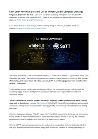 SaTT Smart Advertising Token to List on WhiteBIT, an EU-Compliant Exchange
Singapore, September 29, 2020 -- Last week saw smart advertising marketplace SaTT's successful
fundraising crowd sale raise a total of USD 7.1 million. It was also listed on popular digital asset trading
platforms, ProBit Exchange and BW Exchange.
SaTT is now pleased to announce yet another exchange listing on WhiteBIT, a platform  which has
obtained European Exchange and Custody licenses.
“On behalf of WhiteBIT, I'd like to welcome the entire SaTT community to WhiteBIT,” says Vladimir Nosov, CEO
of WhiteBIT exchange. “We're always happy to see such aspiring projects joining our exchange. With its cost-
efficient, fast, and secure smart advertising system, SaTT is sure to engage many new users from the
WhiteBIT community!”
Touting a working smart marketing decentralized app (dApp) that tackles ad fraud and inefficiencies in the
advertising supply chain, the SaTT platform provides an improved and transparent blockchain-based
advertising solution.
“We are pleased to be listed on WhiteBIT Exchange, frequently ranked among the Top Ten on ranking
sites such as CoinGecko,” enthuses Gauthier Bros, CEO of SaTT. “WhiteBIT is an established and compliant
centralized exchange (CEX) in Europe and we are happy to offer our community yet another premium trading
alternative.”
Offering a fiat payment gateway, WhiteBIT meets EU KYC and AML requirements. It charges one of the lowest
trading fees for its crypto-to-crypto as well as crypto-to-fiat transactions. In terms of security, the exchange
deploys cutting edge technologies and holds 96% of all assets on cold wallets.
Offering SMART staking for passive earnings, the platform also provides Stop-Market and Stop-Limit Orders
with quick deposits and withdrawals carried out by Dash InstantSend. WhiteBIT is currently one of only six
 