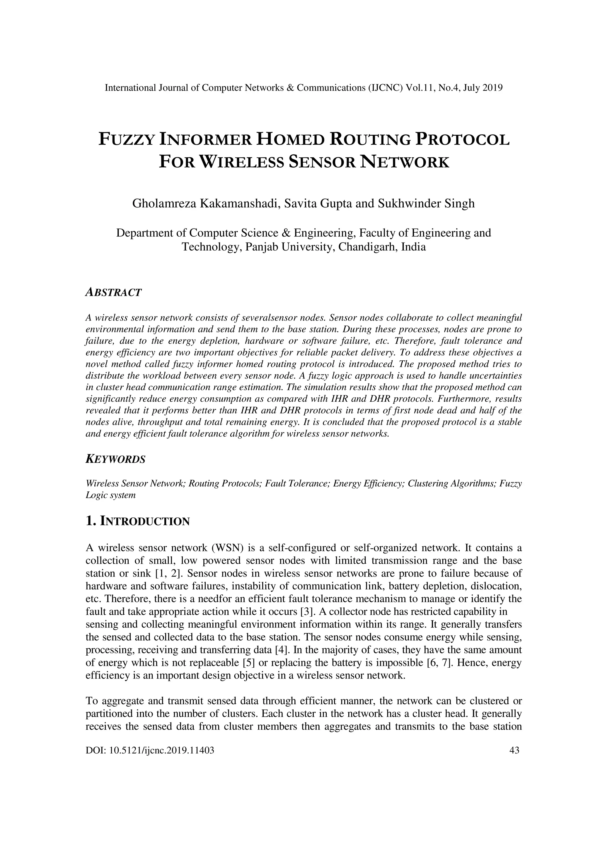 International Journal of Computer Networks & Communications (IJCNC) Vol.11, No.4, July 2019
DOI: 10.5121/ijcnc.2019.11403 43
FUZZY INFORMER HOMED ROUTING PROTOCOL
FOR WIRELESS SENSOR NETWORK
Gholamreza Kakamanshadi, Savita Gupta and Sukhwinder Singh
Department of Computer Science & Engineering, Faculty of Engineering and
Technology, Panjab University, Chandigarh, India
ABSTRACT
A wireless sensor network consists of severalsensor nodes. Sensor nodes collaborate to collect meaningful
environmental information and send them to the base station. During these processes, nodes are prone to
failure, due to the energy depletion, hardware or software failure, etc. Therefore, fault tolerance and
energy efficiency are two important objectives for reliable packet delivery. To address these objectives a
novel method called fuzzy informer homed routing protocol is introduced. The proposed method tries to
distribute the workload between every sensor node. A fuzzy logic approach is used to handle uncertainties
in cluster head communication range estimation. The simulation results show that the proposed method can
significantly reduce energy consumption as compared with IHR and DHR protocols. Furthermore, results
revealed that it performs better than IHR and DHR protocols in terms of first node dead and half of the
nodes alive, throughput and total remaining energy. It is concluded that the proposed protocol is a stable
and energy efficient fault tolerance algorithm for wireless sensor networks.
KEYWORDS
Wireless Sensor Network; Routing Protocols; Fault Tolerance; Energy Efficiency; Clustering Algorithms; Fuzzy
Logic system
1. INTRODUCTION
A wireless sensor network (WSN) is a self-configured or self-organized network. It contains a
collection of small, low powered sensor nodes with limited transmission range and the base
station or sink [1, 2]. Sensor nodes in wireless sensor networks are prone to failure because of
hardware and software failures, instability of communication link, battery depletion, dislocation,
etc. Therefore, there is a needfor an efficient fault tolerance mechanism to manage or identify the
fault and take appropriate action while it occurs [3]. A collector node has restricted capability in
sensing and collecting meaningful environment information within its range. It generally transfers
the sensed and collected data to the base station. The sensor nodes consume energy while sensing,
processing, receiving and transferring data [4]. In the majority of cases, they have the same amount
of energy which is not replaceable [5] or replacing the battery is impossible [6, 7]. Hence, energy
efficiency is an important design objective in a wireless sensor network.
To aggregate and transmit sensed data through efficient manner, the network can be clustered or
partitioned into the number of clusters. Each cluster in the network has a cluster head. It generally
receives the sensed data from cluster members then aggregates and transmits to the base station
 