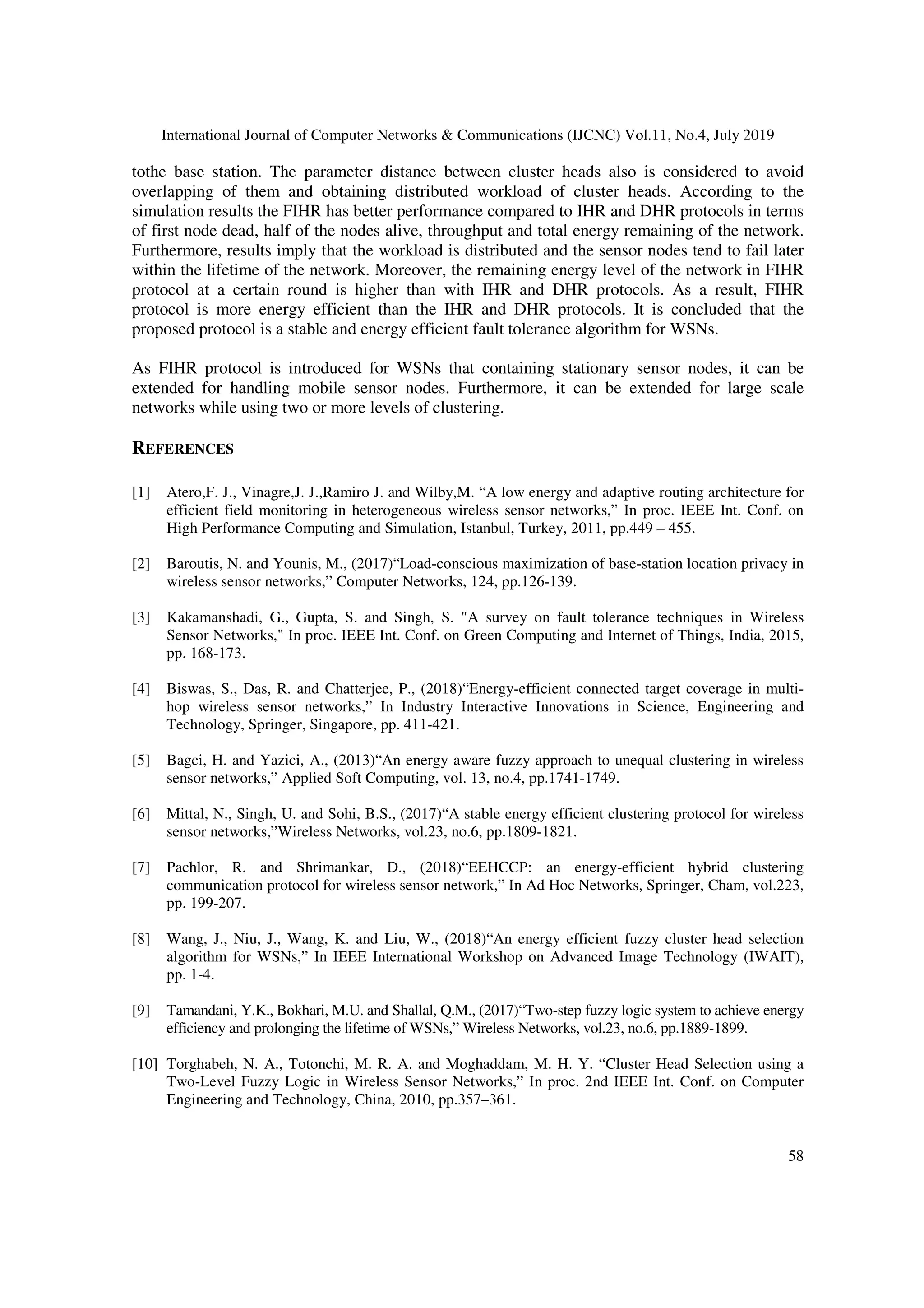 International Journal of Computer Networks & Communications (IJCNC) Vol.11, No.4, July 2019
58
tothe base station. The parameter distance between cluster heads also is considered to avoid
overlapping of them and obtaining distributed workload of cluster heads. According to the
simulation results the FIHR has better performance compared to IHR and DHR protocols in terms
of first node dead, half of the nodes alive, throughput and total energy remaining of the network.
Furthermore, results imply that the workload is distributed and the sensor nodes tend to fail later
within the lifetime of the network. Moreover, the remaining energy level of the network in FIHR
protocol at a certain round is higher than with IHR and DHR protocols. As a result, FIHR
protocol is more energy efficient than the IHR and DHR protocols. It is concluded that the
proposed protocol is a stable and energy efficient fault tolerance algorithm for WSNs.
As FIHR protocol is introduced for WSNs that containing stationary sensor nodes, it can be
extended for handling mobile sensor nodes. Furthermore, it can be extended for large scale
networks while using two or more levels of clustering.
REFERENCES
[1] Atero,F. J., Vinagre,J. J.,Ramiro J. and Wilby,M. “A low energy and adaptive routing architecture for
efficient field monitoring in heterogeneous wireless sensor networks,” In proc. IEEE Int. Conf. on
High Performance Computing and Simulation, Istanbul, Turkey, 2011, pp.449 – 455.
[2] Baroutis, N. and Younis, M., (2017)“Load-conscious maximization of base-station location privacy in
wireless sensor networks,” Computer Networks, 124, pp.126-139.
[3] Kakamanshadi, G., Gupta, S. and Singh, S. "A survey on fault tolerance techniques in Wireless
Sensor Networks," In proc. IEEE Int. Conf. on Green Computing and Internet of Things, India, 2015,
pp. 168-173.
[4] Biswas, S., Das, R. and Chatterjee, P., (2018)“Energy-efficient connected target coverage in multi-
hop wireless sensor networks,” In Industry Interactive Innovations in Science, Engineering and
Technology, Springer, Singapore, pp. 411-421.
[5] Bagci, H. and Yazici, A., (2013)“An energy aware fuzzy approach to unequal clustering in wireless
sensor networks,” Applied Soft Computing, vol. 13, no.4, pp.1741-1749.
[6] Mittal, N., Singh, U. and Sohi, B.S., (2017)“A stable energy efficient clustering protocol for wireless
sensor networks,”Wireless Networks, vol.23, no.6, pp.1809-1821.
[7] Pachlor, R. and Shrimankar, D., (2018)“EEHCCP: an energy-efficient hybrid clustering
communication protocol for wireless sensor network,” In Ad Hoc Networks, Springer, Cham, vol.223,
pp. 199-207.
[8] Wang, J., Niu, J., Wang, K. and Liu, W., (2018)“An energy efficient fuzzy cluster head selection
algorithm for WSNs,” In IEEE International Workshop on Advanced Image Technology (IWAIT),
pp. 1-4.
[9] Tamandani, Y.K., Bokhari, M.U. and Shallal, Q.M., (2017)“Two-step fuzzy logic system to achieve energy
efficiency and prolonging the lifetime of WSNs,” Wireless Networks, vol.23, no.6, pp.1889-1899.
[10] Torghabeh, N. A., Totonchi, M. R. A. and Moghaddam, M. H. Y. “Cluster Head Selection using a
Two-Level Fuzzy Logic in Wireless Sensor Networks,” In proc. 2nd IEEE Int. Conf. on Computer
Engineering and Technology, China, 2010, pp.357–361.
 