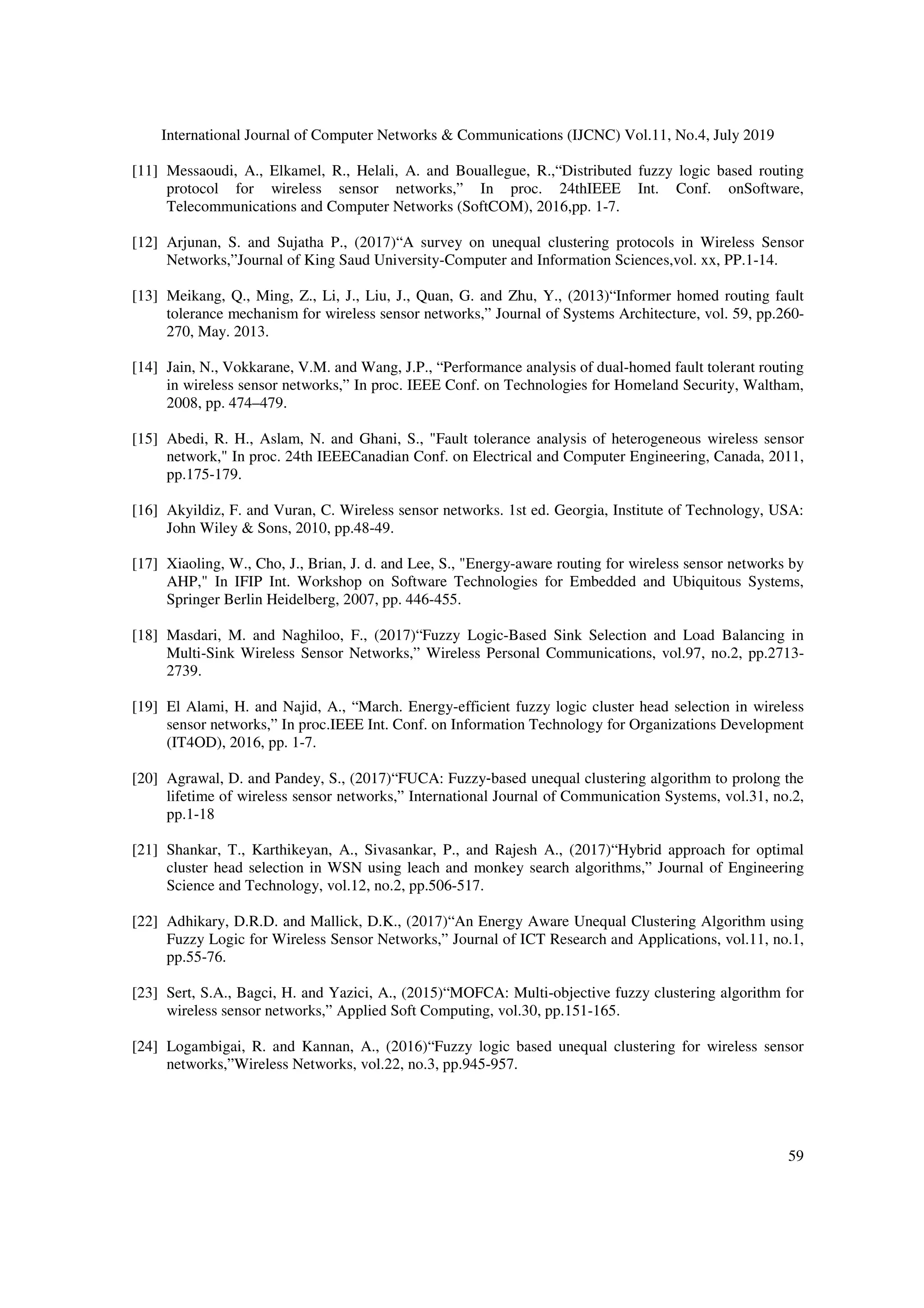 International Journal of Computer Networks & Communications (IJCNC) Vol.11, No.4, July 2019
59
[11] Messaoudi, A., Elkamel, R., Helali, A. and Bouallegue, R.,“Distributed fuzzy logic based routing
protocol for wireless sensor networks,” In proc. 24thIEEE Int. Conf. onSoftware,
Telecommunications and Computer Networks (SoftCOM), 2016,pp. 1-7.
[12] Arjunan, S. and Sujatha P., (2017)“A survey on unequal clustering protocols in Wireless Sensor
Networks,”Journal of King Saud University-Computer and Information Sciences,vol. xx, PP.1-14.
[13] Meikang, Q., Ming, Z., Li, J., Liu, J., Quan, G. and Zhu, Y., (2013)“Informer homed routing fault
tolerance mechanism for wireless sensor networks,” Journal of Systems Architecture, vol. 59, pp.260-
270, May. 2013.
[14] Jain, N., Vokkarane, V.M. and Wang, J.P., “Performance analysis of dual-homed fault tolerant routing
in wireless sensor networks,” In proc. IEEE Conf. on Technologies for Homeland Security, Waltham,
2008, pp. 474–479.
[15] Abedi, R. H., Aslam, N. and Ghani, S., "Fault tolerance analysis of heterogeneous wireless sensor
network," In proc. 24th IEEECanadian Conf. on Electrical and Computer Engineering, Canada, 2011,
pp.175-179.
[16] Akyildiz, F. and Vuran, C. Wireless sensor networks. 1st ed. Georgia, Institute of Technology, USA:
John Wiley & Sons, 2010, pp.48-49.
[17] Xiaoling, W., Cho, J., Brian, J. d. and Lee, S., "Energy-aware routing for wireless sensor networks by
AHP," In IFIP Int. Workshop on Software Technologies for Embedded and Ubiquitous Systems,
Springer Berlin Heidelberg, 2007, pp. 446-455.
[18] Masdari, M. and Naghiloo, F., (2017)“Fuzzy Logic-Based Sink Selection and Load Balancing in
Multi-Sink Wireless Sensor Networks,” Wireless Personal Communications, vol.97, no.2, pp.2713-
2739.
[19] El Alami, H. and Najid, A., “March. Energy-efficient fuzzy logic cluster head selection in wireless
sensor networks,” In proc.IEEE Int. Conf. on Information Technology for Organizations Development
(IT4OD), 2016, pp. 1-7.
[20] Agrawal, D. and Pandey, S., (2017)“FUCA: Fuzzy‐based unequal clustering algorithm to prolong the
lifetime of wireless sensor networks,” International Journal of Communication Systems, vol.31, no.2,
pp.1-18
[21] Shankar, T., Karthikeyan, A., Sivasankar, P., and Rajesh A., (2017)“Hybrid approach for optimal
cluster head selection in WSN using leach and monkey search algorithms,” Journal of Engineering
Science and Technology, vol.12, no.2, pp.506-517.
[22] Adhikary, D.R.D. and Mallick, D.K., (2017)“An Energy Aware Unequal Clustering Algorithm using
Fuzzy Logic for Wireless Sensor Networks,” Journal of ICT Research and Applications, vol.11, no.1,
pp.55-76.
[23] Sert, S.A., Bagci, H. and Yazici, A., (2015)“MOFCA: Multi-objective fuzzy clustering algorithm for
wireless sensor networks,” Applied Soft Computing, vol.30, pp.151-165.
[24] Logambigai, R. and Kannan, A., (2016)“Fuzzy logic based unequal clustering for wireless sensor
networks,”Wireless Networks, vol.22, no.3, pp.945-957.
 
