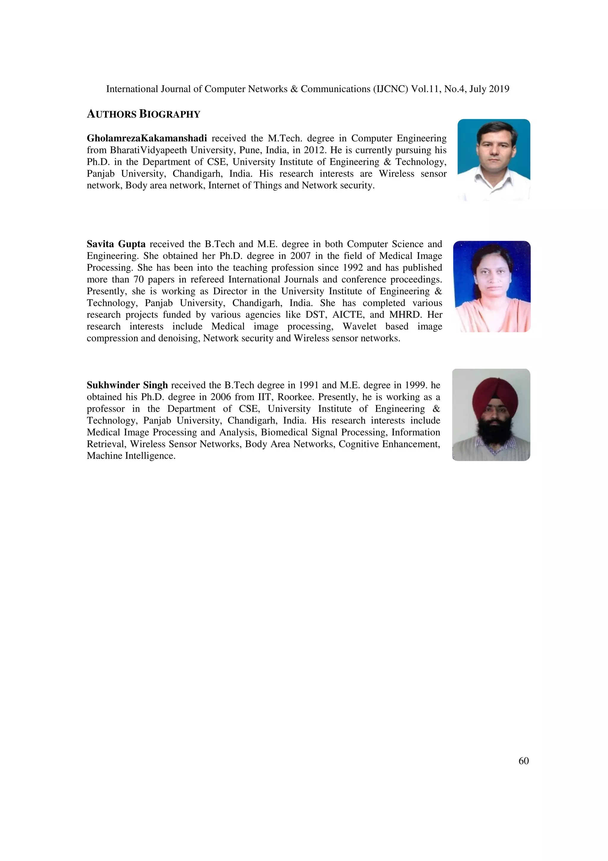 International Journal of Computer Networks & Communications (IJCNC) Vol.11, No.4, July 2019
60
AUTHORS BIOGRAPHY
GholamrezaKakamanshadi received the M.Tech. degree in Computer Engineering
from BharatiVidyapeeth University, Pune, India, in 2012. He is currently pursuing his
Ph.D. in the Department of CSE, University Institute of Engineering & Technology,
Panjab University, Chandigarh, India. His research interests are Wireless sensor
network, Body area network, Internet of Things and Network security.
Savita Gupta received the B.Tech and M.E. degree in both Computer Science and
Engineering. She obtained her Ph.D. degree in 2007 in the field of Medical Image
Processing. She has been into the teaching profession since 1992 and has published
more than 70 papers in refereed International Journals and conference proceedings.
Presently, she is working as Director in the University Institute of Engineering &
Technology, Panjab University, Chandigarh, India. She has completed various
research projects funded by various agencies like DST, AICTE, and MHRD. Her
research interests include Medical image processing, Wavelet based image
compression and denoising, Network security and Wireless sensor networks.
Sukhwinder Singh received the B.Tech degree in 1991 and M.E. degree in 1999. he
obtained his Ph.D. degree in 2006 from IIT, Roorkee. Presently, he is working as a
professor in the Department of CSE, University Institute of Engineering &
Technology, Panjab University, Chandigarh, India. His research interests include
Medical Image Processing and Analysis, Biomedical Signal Processing, Information
Retrieval, Wireless Sensor Networks, Body Area Networks, Cognitive Enhancement,
Machine Intelligence.
 