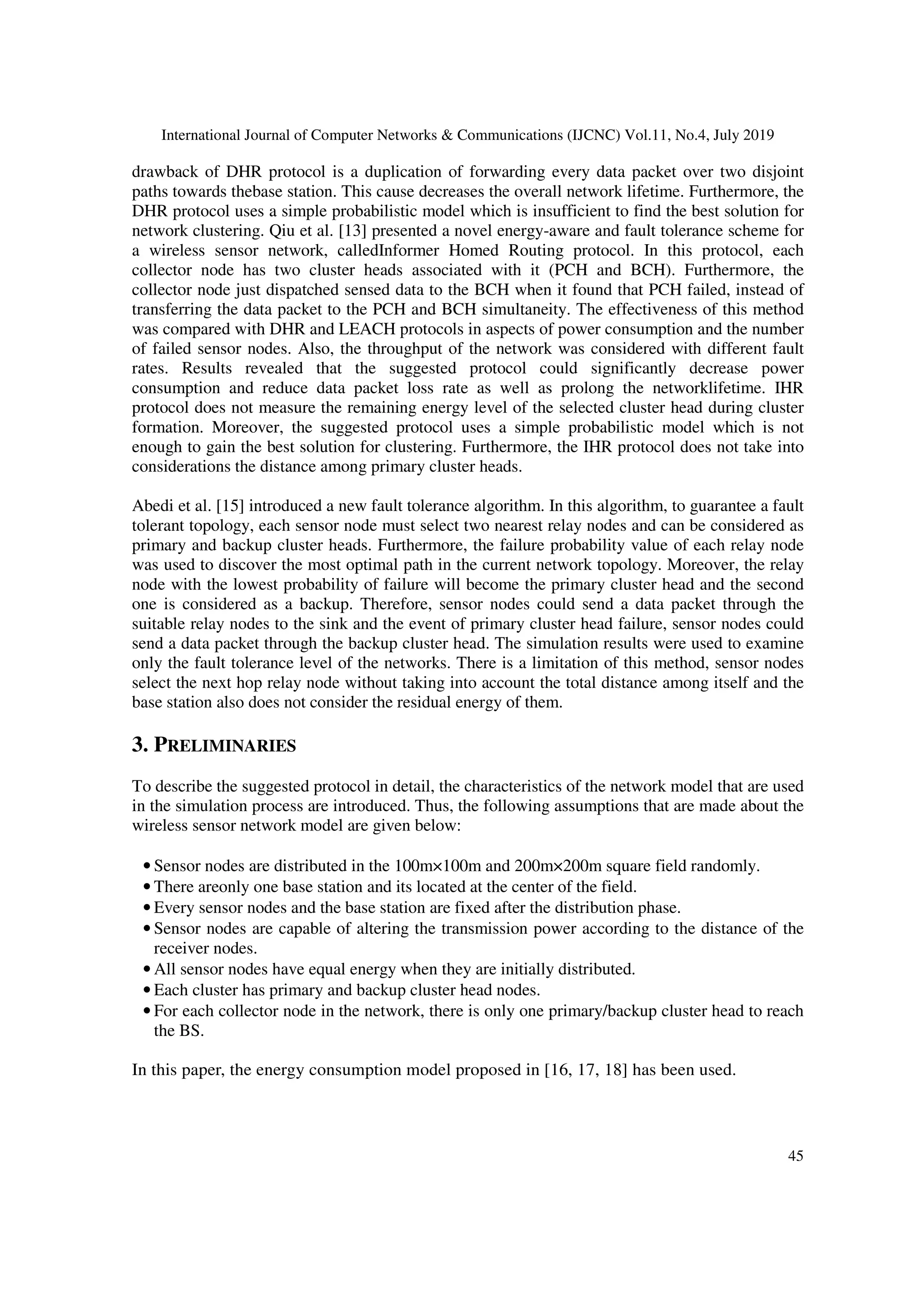 International Journal of Computer Networks & Communications (IJCNC) Vol.11, No.4, July 2019
45
drawback of DHR protocol is a duplication of forwarding every data packet over two disjoint
paths towards thebase station. This cause decreases the overall network lifetime. Furthermore, the
DHR protocol uses a simple probabilistic model which is insufficient to find the best solution for
network clustering. Qiu et al. [13] presented a novel energy-aware and fault tolerance scheme for
a wireless sensor network, calledInformer Homed Routing protocol. In this protocol, each
collector node has two cluster heads associated with it (PCH and BCH). Furthermore, the
collector node just dispatched sensed data to the BCH when it found that PCH failed, instead of
transferring the data packet to the PCH and BCH simultaneity. The effectiveness of this method
was compared with DHR and LEACH protocols in aspects of power consumption and the number
of failed sensor nodes. Also, the throughput of the network was considered with different fault
rates. Results revealed that the suggested protocol could significantly decrease power
consumption and reduce data packet loss rate as well as prolong the networklifetime. IHR
protocol does not measure the remaining energy level of the selected cluster head during cluster
formation. Moreover, the suggested protocol uses a simple probabilistic model which is not
enough to gain the best solution for clustering. Furthermore, the IHR protocol does not take into
considerations the distance among primary cluster heads.
Abedi et al. [15] introduced a new fault tolerance algorithm. In this algorithm, to guarantee a fault
tolerant topology, each sensor node must select two nearest relay nodes and can be considered as
primary and backup cluster heads. Furthermore, the failure probability value of each relay node
was used to discover the most optimal path in the current network topology. Moreover, the relay
node with the lowest probability of failure will become the primary cluster head and the second
one is considered as a backup. Therefore, sensor nodes could send a data packet through the
suitable relay nodes to the sink and the event of primary cluster head failure, sensor nodes could
send a data packet through the backup cluster head. The simulation results were used to examine
only the fault tolerance level of the networks. There is a limitation of this method, sensor nodes
select the next hop relay node without taking into account the total distance among itself and the
base station also does not consider the residual energy of them.
3. PRELIMINARIES
To describe the suggested protocol in detail, the characteristics of the network model that are used
in the simulation process are introduced. Thus, the following assumptions that are made about the
wireless sensor network model are given below:
• Sensor nodes are distributed in the 100m×100m and 200m×200m square field randomly.
• There areonly one base station and its located at the center of the field.
• Every sensor nodes and the base station are fixed after the distribution phase.
• Sensor nodes are capable of altering the transmission power according to the distance of the
receiver nodes.
• All sensor nodes have equal energy when they are initially distributed.
• Each cluster has primary and backup cluster head nodes.
• For each collector node in the network, there is only one primary/backup cluster head to reach
the BS.
In this paper, the energy consumption model proposed in [16, 17, 18] has been used.
 