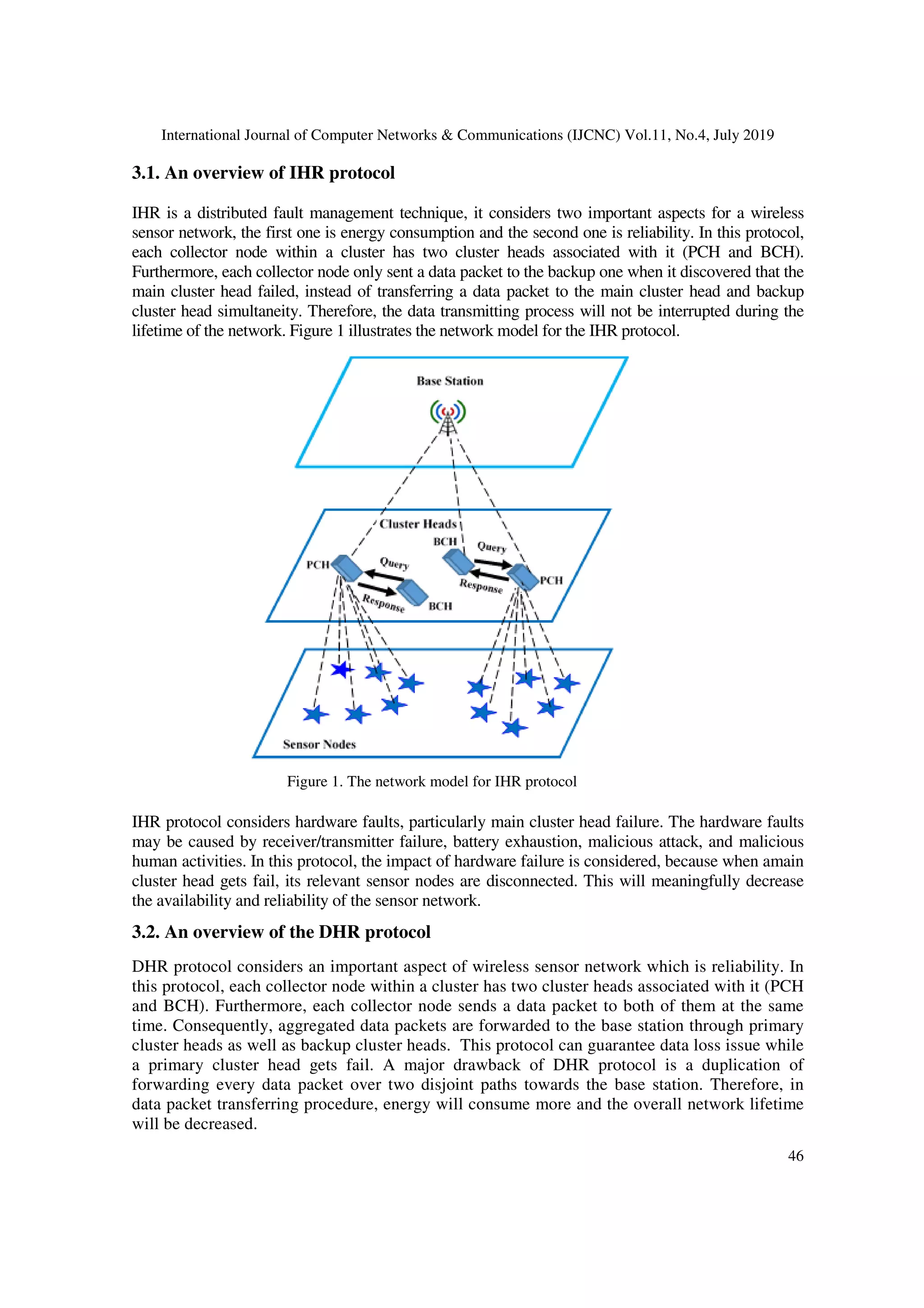 International Journal of Computer Networks & Communications (IJCNC) Vol.11, No.4, July 2019
46
3.1. An overview of IHR protocol
IHR is a distributed fault management technique, it considers two important aspects for a wireless
sensor network, the first one is energy consumption and the second one is reliability. In this protocol,
each collector node within a cluster has two cluster heads associated with it (PCH and BCH).
Furthermore, each collector node only sent a data packet to the backup one when it discovered that the
main cluster head failed, instead of transferring a data packet to the main cluster head and backup
cluster head simultaneity. Therefore, the data transmitting process will not be interrupted during the
lifetime of the network. Figure 1 illustrates the network model for the IHR protocol.
IHR protocol considers hardware faults, particularly main cluster head failure. The hardware faults
may be caused by receiver/transmitter failure, battery exhaustion, malicious attack, and malicious
human activities. In this protocol, the impact of hardware failure is considered, because when amain
cluster head gets fail, its relevant sensor nodes are disconnected. This will meaningfully decrease
the availability and reliability of the sensor network.
3.2. An overview of the DHR protocol
DHR protocol considers an important aspect of wireless sensor network which is reliability. In
this protocol, each collector node within a cluster has two cluster heads associated with it (PCH
and BCH). Furthermore, each collector node sends a data packet to both of them at the same
time. Consequently, aggregated data packets are forwarded to the base station through primary
cluster heads as well as backup cluster heads. This protocol can guarantee data loss issue while
a primary cluster head gets fail. A major drawback of DHR protocol is a duplication of
forwarding every data packet over two disjoint paths towards the base station. Therefore, in
data packet transferring procedure, energy will consume more and the overall network lifetime
will be decreased.
Figure 1. The network model for IHR protocol
 