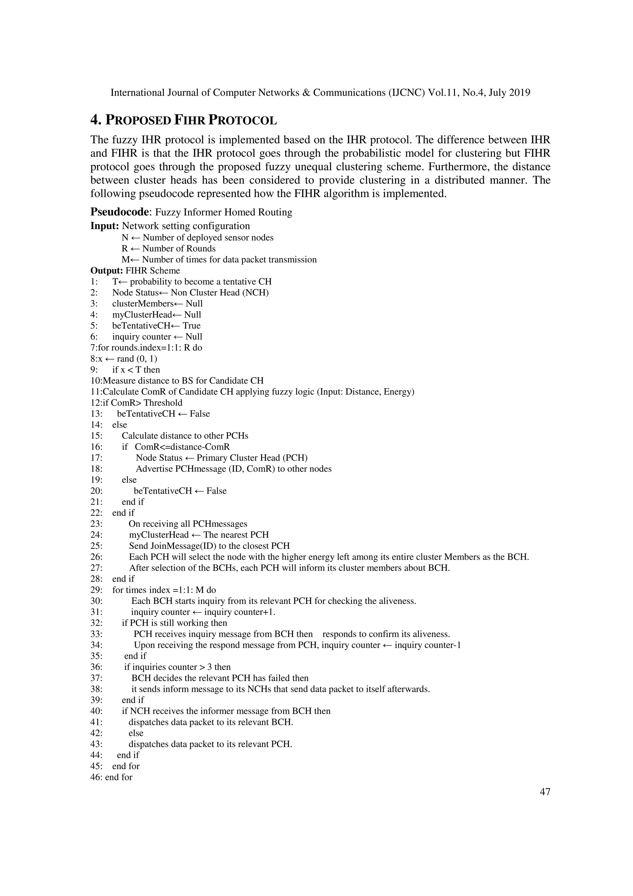 International Journal of Computer Networks & Communications (IJCNC) Vol.11, No.4, July 2019
47
4. PROPOSED FIHR PROTOCOL
The fuzzy IHR protocol is implemented based on the IHR protocol. The difference between IHR
and FIHR is that the IHR protocol goes through the probabilistic model for clustering but FIHR
protocol goes through the proposed fuzzy unequal clustering scheme. Furthermore, the distance
between cluster heads has been considered to provide clustering in a distributed manner. The
following pseudocode represented how the FIHR algorithm is implemented.
Pseudocode: Fuzzy Informer Homed Routing
Input: Network setting configuration
N ← Number of deployed sensor nodes
R ← Number of Rounds
M← Number of times for data packet transmission
Output: FIHR Scheme
1: T← probability to become a tentative CH
2: Node Status← Non Cluster Head (NCH)
3: clusterMembers← Null
4: myClusterHead← Null
5: beTentativeCH← True
6: inquiry counter ← Null
7:for rounds.index=1:1: R do
8:x ← rand (0, 1)
9: if x < T then
10:Measure distance to BS for Candidate CH
11:Calculate ComR of Candidate CH applying fuzzy logic (Input: Distance, Energy)
12:if ComR> Threshold
13: beTentativeCH ← False
14: else
15: Calculate distance to other PCHs
16: if ComR<=distance-ComR
17: Node Status ← Primary Cluster Head (PCH)
18: Advertise PCHmessage (ID, ComR) to other nodes
19: else
20: beTentativeCH ← False
21: end if
22: end if
23: On receiving all PCHmessages
24: myClusterHead ← The nearest PCH
25: Send JoinMessage(ID) to the closest PCH
26: Each PCH will select the node with the higher energy left among its entire cluster Members as the BCH.
27: After selection of the BCHs, each PCH will inform its cluster members about BCH.
28: end if
29: for times index =1:1: M do
30: Each BCH starts inquiry from its relevant PCH for checking the aliveness.
31: inquiry counter ← inquiry counter+1.
32: if PCH is still working then
33: PCH receives inquiry message from BCH then responds to confirm its aliveness.
34: Upon receiving the respond message from PCH, inquiry counter ← inquiry counter-1
35: end if
36: if inquiries counter > 3 then
37: BCH decides the relevant PCH has failed then
38: it sends inform message to its NCHs that send data packet to itself afterwards.
39: end if
40: if NCH receives the informer message from BCH then
41: dispatches data packet to its relevant BCH.
42: else
43: dispatches data packet to its relevant PCH.
44: end if
45: end for
46: end for
 
