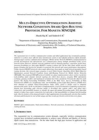 International Journal of Computer Networks & Communications (IJCNC) Vol.11, No.4, July 2019
DOI: 10.5121/ijcnc.2019.11401 1
MULTI-OBJECTIVE OPTIMIZATION ASSISTED
NETWORK CONDITION AWARE QOS-ROUTING
PROTOCOL FOR MANETS: MNCQM
Shashi Raj K1
and Siddesh G K2
1
Department of Electronics and Communication, Dayananda Sagar College of
Engineering, Bengaluru, India
2
Department of Electronics and Communication, JSS Academy of Technical Education,
Bengaluru, India
ABSTRACT
The exponential rise in wireless communication systems and allied applications has revitalized academia-
industries to achieve more efficient data transmission system to meet Quality-of-Service (QoS) demands.
Amongst major wireless communication techniques, Mobile Ad-hoc Network (MANET) is found potential to
provide decentralized and infrastructure less communication among multiple distributed nodes across
network region. However, dynamic network conditions such as changing topology, congestion, packet drop,
intrusion possibilities etc often make MANET’s routing a tedious task. On the other hand, mobile network
feature broadens the horizon for intruders to penetrate the network and causes performance degradation.
Unlike classical MANET protocols where major efforts have been made on single network parameter based
routing decision, this research paper proposes a novel Elitist Genetic Algorithm (EGA) Multi-Objective
Optimization assisted Network Condition Aware QoS-Routing Protocol for Mobile Ad-hoc Networks
(MNCQM). Our proposed MNCQM protocol exhibits two phase implementation where at first it performs
node-profiling under dynamic network topology for which three factors; irregular MAC information
exchange, queuing overflow and topological variations have been considered. Towards this objective node
features like Packet Forwarding Probability (PFP) at the MAC layer, Success Probability of Data
Transmission (SPDT) of a neighboring node, and Probability of Successful Data Delivery (PSDD) have
been obtained to estimate Node-Trustworthiness Index (NTI), which is further used to eliminate
untrustworthy nodes. In the second phase of implementation, a novel Evolutionary Computing assisted non-
disjoint best forwarding path selection model is developed that exploits node’s and allied link’s
connectivity and availability features to identify the quasi-sub-optimal forwarding paths. EGA algorithm
intends to reduce hop-counts, connectivity-loss and node or link unavailability to estimate best forwarding
node. One key feature of the proposed model is dual-supplementary forwarding path selection that enables
alternate path formation in case of link outage and thus avoids any iterative network discovery phase.
KEYWORDS
MANET, QoS communication, Node-trustworthiness, Network awareness, Evolutionary computing based
routing decision.
1. INTRODUCTION
The exponential rise in communication system demands, especially wireless communication
systems have revitalized academia-industries to achieve more efficient and Quality of Service
(QoS) centric data transmission. On the other hand, the high pace increase in application and
 