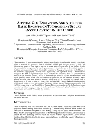 International Journal of Computer Networks & Communications (IJCNC) Vol.11, No.4, July 2019
DOI: 10.5121/ijcnc.2019.11407 121
APPLYING GEO-ENCRYPTION AND ATTRIBUTE
BASED ENCRYPTION TO IMPLEMENT SECURE
ACCESS CONTROL IN THE CLOUD
Abu Salim1
, Sachin Tripathi2
and Rajesh Kumar Tiwari3
1
Department of Computer Science, College of CS & IT, Jazan University, Jazan,
Kingdom of Saudi Arabia (KSA)
2
Department of Computer Science Engineering, Indian Institute of Technology, Dhanbad,
Jharkhand, India
3
Department of Computer Science and Engineering, RVS College of Eng. & Tech.,
Jamshedpur, Jharkhand, India
ABSTRACT
Cloud computing is utility-based computing provides many benefits to its clients but security is one aspect
which is delaying its adoptions. Security challenges include data security, network security and
infrastructure security. Data security can be achieved using Cryptography. If we include location
information in the encryption and decryption process then we can bind access to data with the location so
that data can be accessed only from the specified locations. In this paper, we propose a method based on
the symmetric cryptography, location-based cryptography and ciphertext policy – Attribute-based
encryption (CP-ABE) to implements secure access control to the outsourced data. The Symmetric key is
used to encrypt that data whereas CP-ABE is used to encrypt the secret key and the location lock value
before uploading on the server. User will download encrypted data and the symmetric secret key XORed
with the Location Lock value, using his attributes based secret key he can obtain first XORed value of
Symmetric secret key and location lock value. Using anti-spoof GPS Location lock value can be obtained
which can be used to retrieve the symmetric secret key. We have adopted Massage Authentication Code
(MAC) to ensure Integrity and Availability of the data. This protocol can be used in the Bank, government
organization, military services or any other industry those are having their offices/work location at a fixed
place, so data access can be bounded to that location.
KEYWORDS
Cloud Computing, Secure Access Control, Security issues, Cryptography, Geo Encryption, Attribute-Based
Encryption, CP- ABE.
1. INTRODUCTION
Cloud computing is an emerging field, since its inception, cloud computing gained widespread
popularity in the industry as well as academia [1]. It offers many benefits which include the
reduced cost on technical support for data backups, saving electric power and maintenance cost.
These benefits encourage the organization to shift their operations to the cloud. Cloud storage is
one of the most promising services which are utilized by these organizations. Despite several
benefits offered by the cloud it also poses many challenges, in which the security of outsourced
data is paramount.
 