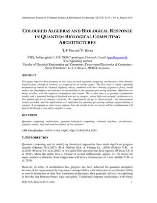 International Journal of Computer Science & Information Technology (IJCSIT) Vol 11, No 4, August 2019
DOI: 10.5121/ijcsit.2019.11401 1
COLOURED ALGEBRAS AND BIOLOGICAL RESPONSE
IN QUANTUM BIOLOGICAL COMPUTING
ARCHITECTURES
1
L-F Pau and 2
P. Borza
1
CBS, Solbjergplads 1, DK 2000 Copenhagen, Denmark. Email: lpau@nypost.dk
(Corresponding author)
2
Faculty of Electrical Engineering and Computers, Department Electronics & Computers,
Street Politehnicii no.1-3, Brasov, 500024, Romania
ABSTRACT
This paper reports about progress in two areas towards quantum computing architectures with elements
inspired from biological controls, as proposed in an earlier paper. The first area is about exploiting
mathematical results in coloured algebras, which, combined with the colouring of particle flows, would
reduce the decoherence and enhance the decidability in the quantum processing elements; definitions are
being recalled, with the required assumptions and results. The second area is to provide experimental
results, and a patented biological feedback process in synapse , about light and acoustic excitations in a
live animal species to enhance reactivity; the experimental set-up is characterized , the measurement
results provided, and the implications are explicated for quantum processing elements approximating a
synapse. A paragraph on open issues explains how the results in the two areas will be combined and will
help in the design a very early compiler version.
KEYWORDS
Quantum computing architecture; quantum biological computing; coloured algebras; decoherence;
synapse control; light and sound excitation of live creatures
AMS Classifications: 46N50, 81P68, 68Q05, 81Q35,81R50,92XX,17B75
1. INTRODUCTION
Quantum computing and its underlying theoretical approaches have made significant progress
recently (Mermin N.D.,2007) (M.A. Nielsen M.A. & Chuang I.L. ,2010) (Schäfer V.M. et
al,2018) (Watson T.F. et al ,2018). A two-qubit SiGe processor has been reported (Watson T.F. et
al ,2018), where the qubits have a lifetime of several milliseconds, against 10-100 micros for
super conductive elements. Soon trapped ions will have a reminiscence of 1 min (Schäfer V.M. et
al, 2018).
However, in terms of architectures less progress has been achieved for quantum computers
because of the requirements for migration / interoperability with Instruction set architecture (ISA)
as used in instruction or data flow traditional architectures; they generally still rely on exploiting
at best the link between binary logic and qubits. Traditional computer architectures with binary
 