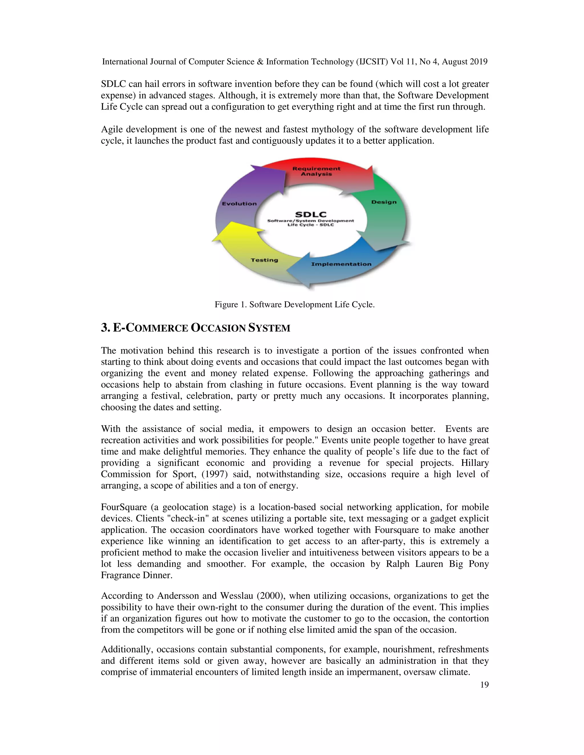 International Journal of Computer Science & Information Technology (IJCSIT) Vol 11, No 4, August 2019
19
SDLC can hail errors in software invention before they can be found (which will cost a lot greater
expense) in advanced stages. Although, it is extremely more than that, the Software Development
Life Cycle can spread out a configuration to get everything right and at time the first run through.
Agile development is one of the newest and fastest mythology of the software development life
cycle, it launches the product fast and contiguously updates it to a better application.
Figure 1. Software Development Life Cycle.
3. E-COMMERCE OCCASION SYSTEM
The motivation behind this research is to investigate a portion of the issues confronted when
starting to think about doing events and occasions that could impact the last outcomes began with
organizing the event and money related expense. Following the approaching gatherings and
occasions help to abstain from clashing in future occasions. Event planning is the way toward
arranging a festival, celebration, party or pretty much any occasions. It incorporates planning,
choosing the dates and setting.
With the assistance of social media, it empowers to design an occasion better. Events are
recreation activities and work possibilities for people." Events unite people together to have great
time and make delightful memories. They enhance the quality of people’s life due to the fact of
providing a significant economic and providing a revenue for special projects. Hillary
Commission for Sport, (1997) said, notwithstanding size, occasions require a high level of
arranging, a scope of abilities and a ton of energy.
FourSquare (a geolocation stage) is a location-based social networking application, for mobile
devices. Clients "check-in" at scenes utilizing a portable site, text messaging or a gadget explicit
application. The occasion coordinators have worked together with Foursquare to make another
experience like winning an identification to get access to an after-party, this is extremely a
proficient method to make the occasion livelier and intuitiveness between visitors appears to be a
lot less demanding and smoother. For example, the occasion by Ralph Lauren Big Pony
Fragrance Dinner.
According to Andersson and Wesslau (2000), when utilizing occasions, organizations to get the
possibility to have their own-right to the consumer during the duration of the event. This implies
if an organization figures out how to motivate the customer to go to the occasion, the contortion
from the competitors will be gone or if nothing else limited amid the span of the occasion.
Additionally, occasions contain substantial components, for example, nourishment, refreshments
and different items sold or given away, however are basically an administration in that they
comprise of immaterial encounters of limited length inside an impermanent, oversaw climate.
 