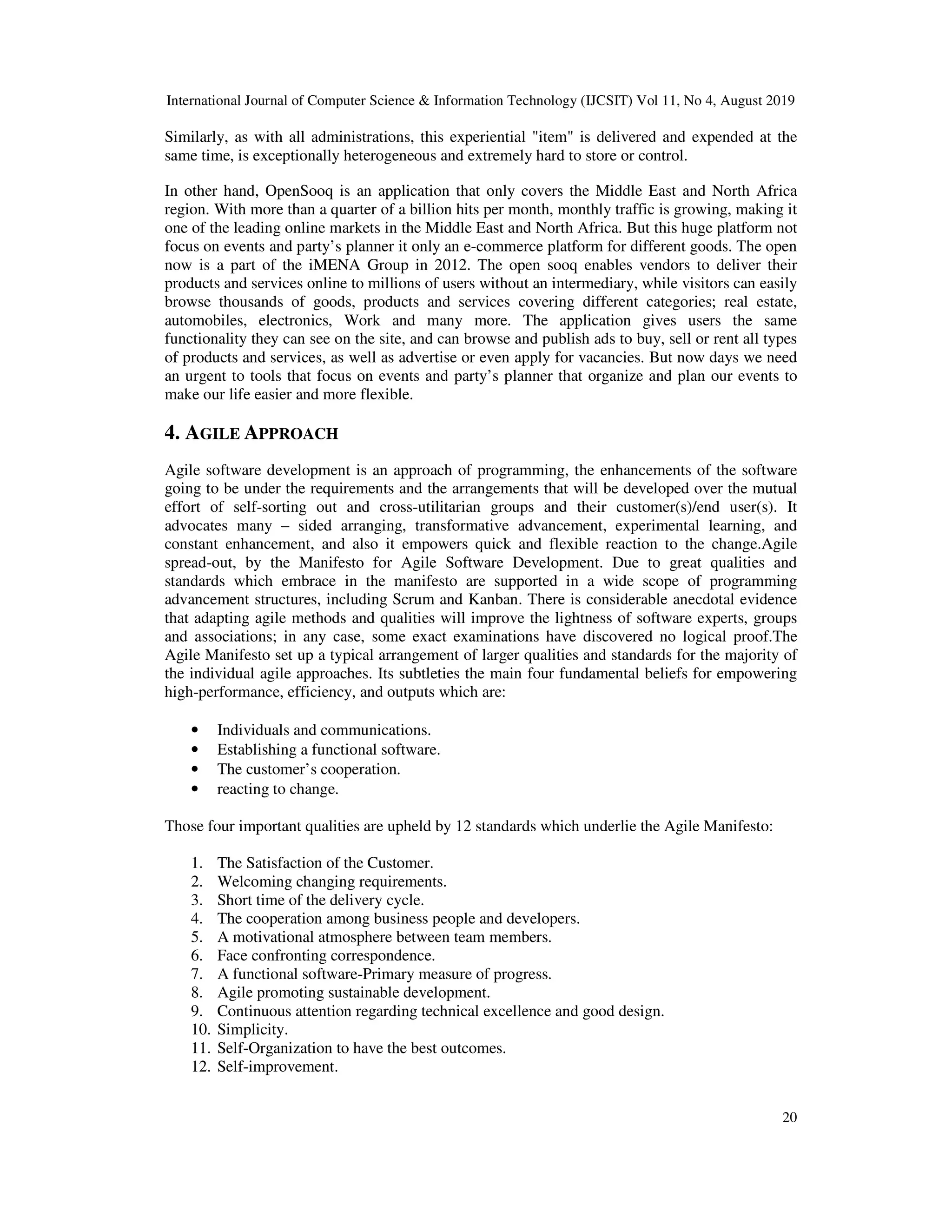 International Journal of Computer Science & Information Technology (IJCSIT) Vol 11, No 4, August 2019
20
Similarly, as with all administrations, this experiential "item" is delivered and expended at the
same time, is exceptionally heterogeneous and extremely hard to store or control.
In other hand, OpenSooq is an application that only covers the Middle East and North Africa
region. With more than a quarter of a billion hits per month, monthly traffic is growing, making it
one of the leading online markets in the Middle East and North Africa. But this huge platform not
focus on events and party’s planner it only an e-commerce platform for different goods. The open
now is a part of the iMENA Group in 2012. The open sooq enables vendors to deliver their
products and services online to millions of users without an intermediary, while visitors can easily
browse thousands of goods, products and services covering different categories; real estate,
automobiles, electronics, Work and many more. The application gives users the same
functionality they can see on the site, and can browse and publish ads to buy, sell or rent all types
of products and services, as well as advertise or even apply for vacancies. But now days we need
an urgent to tools that focus on events and party’s planner that organize and plan our events to
make our life easier and more flexible.
4. AGILE APPROACH
Agile software development is an approach of programming, the enhancements of the software
going to be under the requirements and the arrangements that will be developed over the mutual
effort of self-sorting out and cross-utilitarian groups and their customer(s)/end user(s). It
advocates many – sided arranging, transformative advancement, experimental learning, and
constant enhancement, and also it empowers quick and flexible reaction to the change.Agile
spread-out, by the Manifesto for Agile Software Development. Due to great qualities and
standards which embrace in the manifesto are supported in a wide scope of programming
advancement structures, including Scrum and Kanban. There is considerable anecdotal evidence
that adapting agile methods and qualities will improve the lightness of software experts, groups
and associations; in any case, some exact examinations have discovered no logical proof.The
Agile Manifesto set up a typical arrangement of larger qualities and standards for the majority of
the individual agile approaches. Its subtleties the main four fundamental beliefs for empowering
high-performance, efficiency, and outputs which are:
• Individuals and communications.
• Establishing a functional software.
• The customer’s cooperation.
• reacting to change.
Those four important qualities are upheld by 12 standards which underlie the Agile Manifesto:
1. The Satisfaction of the Customer.
2. Welcoming changing requirements.
3. Short time of the delivery cycle.
4. The cooperation among business people and developers.
5. A motivational atmosphere between team members.
6. Face confronting correspondence.
7. A functional software-Primary measure of progress.
8. Agile promoting sustainable development.
9. Continuous attention regarding technical excellence and good design.
10. Simplicity.
11. Self-Organization to have the best outcomes.
12. Self-improvement.
 