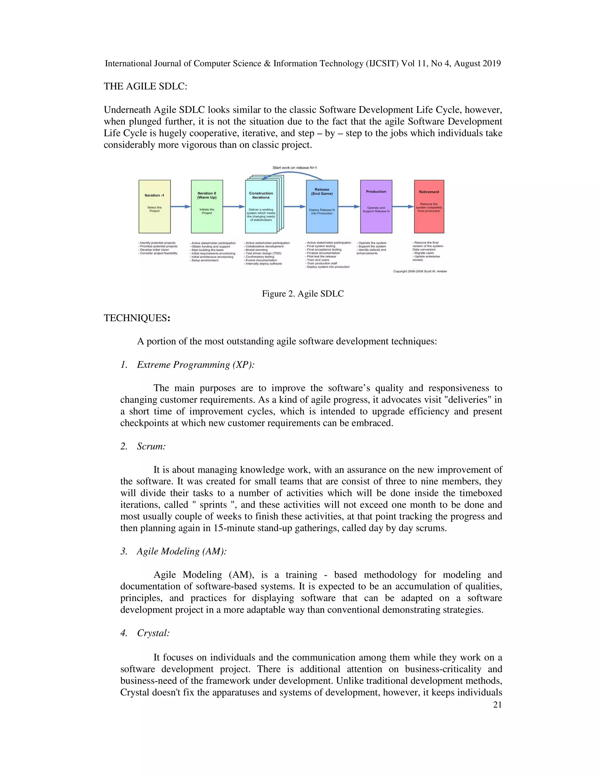 International Journal of Computer Science & Information Technology (IJCSIT) Vol 11, No 4, August 2019
21
THE AGILE SDLC:
Underneath Agile SDLC looks similar to the classic Software Development Life Cycle, however,
when plunged further, it is not the situation due to the fact that the agile Software Development
Life Cycle is hugely cooperative, iterative, and step – by – step to the jobs which individuals take
considerably more vigorous than on classic project.
Figure 2. Agile SDLC
TECHNIQUES:
A portion of the most outstanding agile software development techniques:
1. Extreme Programming (XP):
The main purposes are to improve the software’s quality and responsiveness to
changing customer requirements. As a kind of agile progress, it advocates visit "deliveries" in
a short time of improvement cycles, which is intended to upgrade efficiency and present
checkpoints at which new customer requirements can be embraced.
2. Scrum:
It is about managing knowledge work, with an assurance on the new improvement of
the software. It was created for small teams that are consist of three to nine members, they
will divide their tasks to a number of activities which will be done inside the timeboxed
iterations, called " sprints ", and these activities will not exceed one month to be done and
most usually couple of weeks to finish these activities, at that point tracking the progress and
then planning again in 15-minute stand-up gatherings, called day by day scrums.
3. Agile Modeling (AM):
Agile Modeling (AM), is a training - based methodology for modeling and
documentation of software-based systems. It is expected to be an accumulation of qualities,
principles, and practices for displaying software that can be adapted on a software
development project in a more adaptable way than conventional demonstrating strategies.
4. Crystal:
It focuses on individuals and the communication among them while they work on a
software development project. There is additional attention on business-criticality and
business-need of the framework under development. Unlike traditional development methods,
Crystal doesn't fix the apparatuses and systems of development, however, it keeps individuals
 