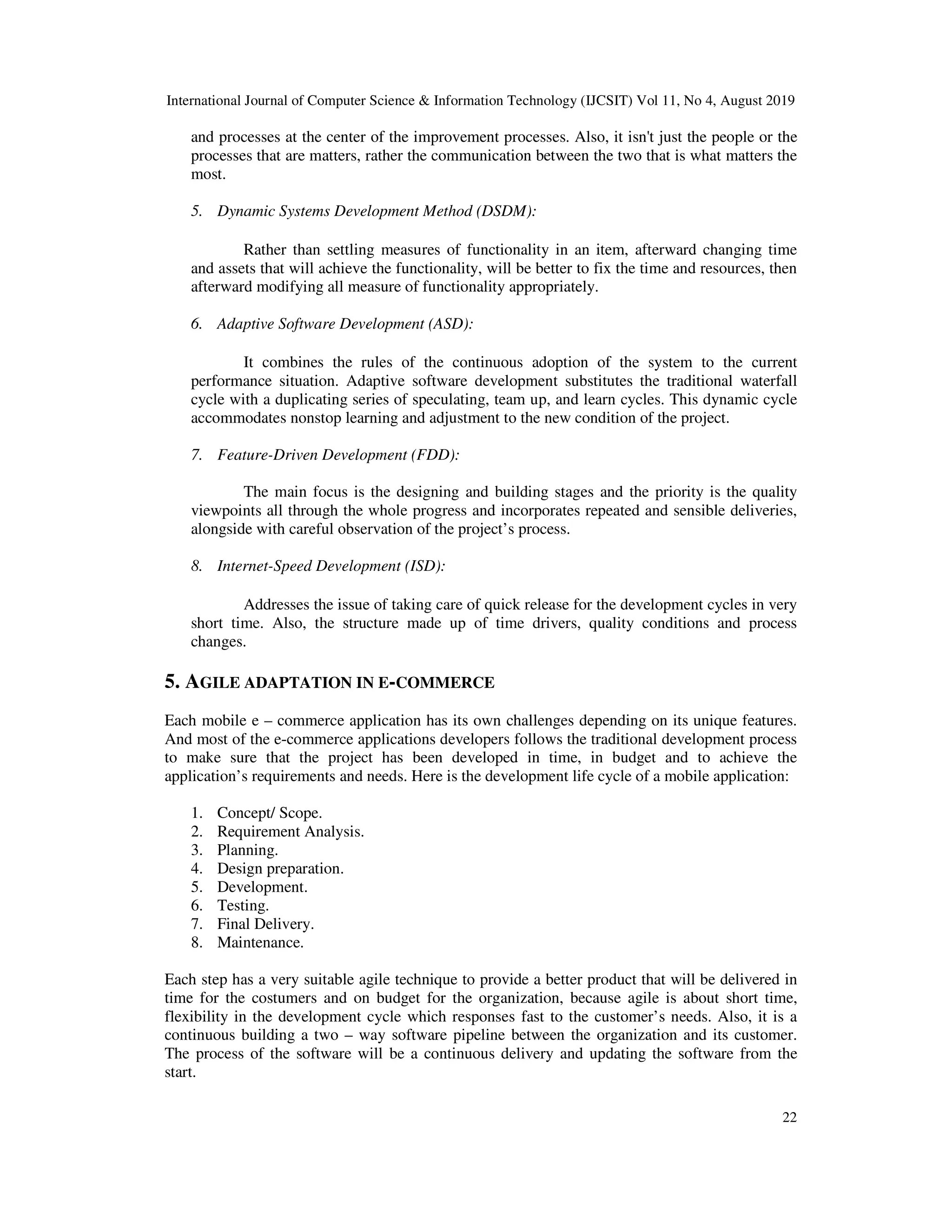 International Journal of Computer Science & Information Technology (IJCSIT) Vol 11, No 4, August 2019
22
and processes at the center of the improvement processes. Also, it isn't just the people or the
processes that are matters, rather the communication between the two that is what matters the
most.
5. Dynamic Systems Development Method (DSDM):
Rather than settling measures of functionality in an item, afterward changing time
and assets that will achieve the functionality, will be better to fix the time and resources, then
afterward modifying all measure of functionality appropriately.
6. Adaptive Software Development (ASD):
It combines the rules of the continuous adoption of the system to the current
performance situation. Adaptive software development substitutes the traditional waterfall
cycle with a duplicating series of speculating, team up, and learn cycles. This dynamic cycle
accommodates nonstop learning and adjustment to the new condition of the project.
7. Feature-Driven Development (FDD):
The main focus is the designing and building stages and the priority is the quality
viewpoints all through the whole progress and incorporates repeated and sensible deliveries,
alongside with careful observation of the project’s process.
8. Internet-Speed Development (ISD):
Addresses the issue of taking care of quick release for the development cycles in very
short time. Also, the structure made up of time drivers, quality conditions and process
changes.
5. AGILE ADAPTATION IN E-COMMERCE
Each mobile e – commerce application has its own challenges depending on its unique features.
And most of the e-commerce applications developers follows the traditional development process
to make sure that the project has been developed in time, in budget and to achieve the
application’s requirements and needs. Here is the development life cycle of a mobile application:
1. Concept/ Scope.
2. Requirement Analysis.
3. Planning.
4. Design preparation.
5. Development.
6. Testing.
7. Final Delivery.
8. Maintenance.
Each step has a very suitable agile technique to provide a better product that will be delivered in
time for the costumers and on budget for the organization, because agile is about short time,
flexibility in the development cycle which responses fast to the customer’s needs. Also, it is a
continuous building a two – way software pipeline between the organization and its customer.
The process of the software will be a continuous delivery and updating the software from the
start.
 