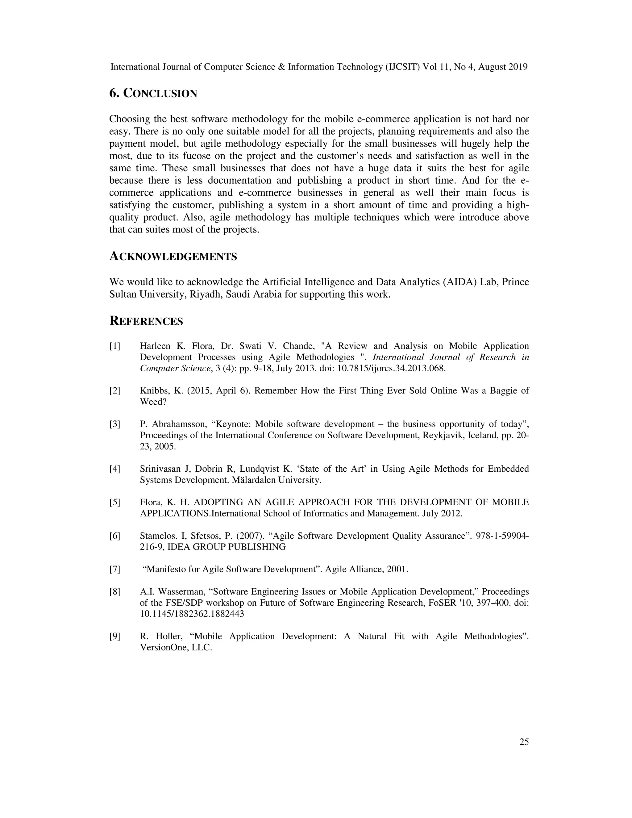 International Journal of Computer Science & Information Technology (IJCSIT) Vol 11, No 4, August 2019
25
6. CONCLUSION
Choosing the best software methodology for the mobile e-commerce application is not hard nor
easy. There is no only one suitable model for all the projects, planning requirements and also the
payment model, but agile methodology especially for the small businesses will hugely help the
most, due to its fucose on the project and the customer’s needs and satisfaction as well in the
same time. These small businesses that does not have a huge data it suits the best for agile
because there is less documentation and publishing a product in short time. And for the e-
commerce applications and e-commerce businesses in general as well their main focus is
satisfying the customer, publishing a system in a short amount of time and providing a high-
quality product. Also, agile methodology has multiple techniques which were introduce above
that can suites most of the projects.
ACKNOWLEDGEMENTS
We would like to acknowledge the Artificial Intelligence and Data Analytics (AIDA) Lab, Prince
Sultan University, Riyadh, Saudi Arabia for supporting this work.
REFERENCES
[1] Harleen K. Flora, Dr. Swati V. Chande, "A Review and Analysis on Mobile Application
Development Processes using Agile Methodologies ". International Journal of Research in
Computer Science, 3 (4): pp. 9-18, July 2013. doi: 10.7815/ijorcs.34.2013.068.
[2] Knibbs, K. (2015, April 6). Remember How the First Thing Ever Sold Online Was a Baggie of
Weed?
[3] P. Abrahamsson, “Keynote: Mobile software development – the business opportunity of today”,
Proceedings of the International Conference on Software Development, Reykjavik, Iceland, pp. 20-
23, 2005.
[4] Srinivasan J, Dobrin R, Lundqvist K. ‘State of the Art’ in Using Agile Methods for Embedded
Systems Development. Mälardalen University.
[5] Flora, K. H. ADOPTING AN AGILE APPROACH FOR THE DEVELOPMENT OF MOBILE
APPLICATIONS.International School of Informatics and Management. July 2012.
[6] Stamelos. I, Sfetsos, P. (2007). “Agile Software Development Quality Assurance”. 978-1-59904-
216-9, IDEA GROUP PUBLISHING
[7] “Manifesto for Agile Software Development”. Agile Alliance, 2001.
[8] A.I. Wasserman, “Software Engineering Issues or Mobile Application Development,” Proceedings
of the FSE/SDP workshop on Future of Software Engineering Research, FoSER '10, 397-400. doi:
10.1145/1882362.1882443
[9] R. Holler, “Mobile Application Development: A Natural Fit with Agile Methodologies”.
VersionOne, LLC.
 