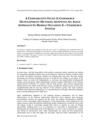 International Journal of Computer Science & Information Technology (IJCSIT) Vol 11, No 4, August 2019
DOI: 10.5121/ijcsit.2019.11402 17
A COMPARATIVE STUDY E-COMMERCE
DEVELOPMENT METHOD: ADAPTING AN AGILE
APPROACH IN MOBILE OCCASION E – COMMERCE
SYSTEM
Beshair Khalid Alsiddiq and Nor Shahida Mohd Jamail
Collage of Computer and Information Science, Prince Sultan University,
Riyadh, Saudi Arabia
ABSTRACT
E-commerce nowadays has expanded in the past years, and it is substituting the traditional brick and
mortar stores. And most of the brands now have their own web or mobile application so the users can shop
online, it is easier and faster. Building an e-commerce application is like any other software it goes through
phases in the SDLC. This paper is going to be a guide to adapt the Agile mythology in the development of
the mobile e-commerce application.
KEYWORDS
E – commerce, Agile, E – commerce application.
1. INTRODUCTION
In recent times, with the rising ability of the mobile e-commerce market, specialists are looking
for increasingly adaptable strategies that can be utilized to conform to dynamic condition where
the mobile e-commerce framework condition are changing after some time. The agile strategy
encourages the software developing processes to accept the new changes at any phase of the
project, clients are dealt with independently as associates and unpreventable developmental
changes can be recognized. Agile methodologies construct a hugely collaborative to the software
improvement.[1] Normally, it’s connects with the 'lean' practice, agile software advancement
intently pursues into stream of the business esteem, including the attention to the exercises that
straightforwardly adds the task true objective of the software’s quality. The Agile manifesto
distributes the characterize methodology, it is currently known as the agile software development
process and the guiding force for Agile users.
Agile methodologies appeared to suit changing business requirements and for better
administration of the software improvement lifecycle.It gives rehearses that encourage
correspondence between the engineer and the client, and undergo develop-deliver feedback
cycles, to have increasingly explicit perspective on the requirements, and be prepared for any
change whenever.Agile development methodology enables organizations to build the correct item
and engages groups to consistently upgrade their release to optimize its value all through
advancement, enabling them to be as competitive as conceivable in themarketplace. [7,8]
Subsequently, the fundamental point of the approach is to convey what is required at a suitable
time during the advancement cycle. Agile methodologies are among the best programming
advancement ways to deal with apply now and again, when the client's requirements are not
 