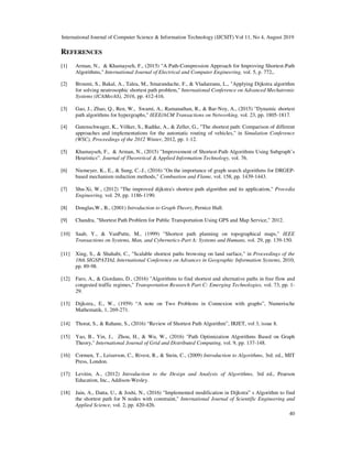 International Journal of Computer Science & Information Technology (IJCSIT) Vol 11, No 4, August 2019
40
REFERENCES
[1] Arman, N., & Khamayseh, F., (2015) "A Path-Compression Approach for Improving Shortest-Path
Algorithms," International Journal of Electrical and Computer Engineering, vol. 5, p. 772,.
[2] Broumi, S., Bakal, A., Talea, M., Smarandache, F., & Vladareanu, L., "Applying Dijkstra algorithm
for solving neutrosophic shortest path problem," International Conference on Advanced Mechatronic
Systems (ICAMechS), 2016, pp. 412-416.
[3] Gao, J., Zhao, Q., Ren, W., Swami, A., Ramanathan, R., & Bar-Noy, A., (2015) "Dynamic shortest
path algorithms for hypergraphs," IEEE/ACM Transactions on Networking, vol. 23, pp. 1805-1817.
[4] Gutenschwager, K., Völker, S., Radtke, A., & Zeller, G., "The shortest path: Comparison of different
approaches and implementations for the automatic routing of vehicles," in Simulation Conference
(WSC), Proceedings of the 2012 Winter, 2012, pp. 1-12.
[5] Khamayseh, F., & Arman, N., (2015) "Improvement of Shortest-Path Algorithms Using Subgraph’s
Heuristics”. Journal of Theoretical & Applied Information Technology, vol. 76.
[6] Niemeyer, K., E., & Sung, C.-J., (2016) "On the importance of graph search algorithms for DRGEP-
based mechanism reduction methods," Combustion and Flame, vol. 158, pp. 1439-1443.
[7] Shu-Xi, W., (2012) "The improved dijkstra's shortest path algorithm and its application," Procedia
Engineering, vol. 29, pp. 1186-1190.
[8] Douglas,W., B., (2001) Introduction to Graph Theory, Pernice Hall.
[9] Chandra, "Shortest Path Problem for Public Transportation Using GPS and Map Service," 2012.
[10] Saab, Y., & VanPutte, M., (1999) "Shortest path planning on topographical maps," IEEE
Transactions on Systems, Man, and Cybernetics-Part A: Systems and Humans, vol. 29, pp. 139-150.
[11] Xing, S., & Shahabi, C., "Scalable shortest paths browsing on land surface," in Proceedings of the
18th SIGSPATIAL International Conference on Advances in Geographic Information Systems, 2010,
pp. 89-98.
[12] Faro, A., & Giordano, D., (2016) "Algorithms to find shortest and alternative paths in free flow and
congested traffic regimes," Transportation Research Part C: Emerging Technologies, vol. 73, pp. 1-
29.
[13] Dijkstra., E., W., (1959) “A note on Two Problems in Connexion with graphs”, Numerische
Mathematik, 1, 269-271.
[14] Thorat, S., & Rahane, S., (2016) “Review of Shortest Path Algorithm”, IRJET, vol 3, issue 8.
[15] Yao, B., Yin, J., Zhou, H., & Wu, W., (2016) "Path Optimization Algorithms Based on Graph
Theory," International Journal of Grid and Distributed Computing, vol. 9, pp. 137-148.
[16] Cormen, T., Leiserson, C., Rivest, R., & Stein, C., (2009) Introduction to Algorithms, 3rd. ed., MIT
Press, London.
[17] Levitin, A., (2012) Introduction to the Design and Analysis of Algorithms, 3rd ed., Pearson
Education, Inc., Addison-Wesley.
[18] Jain, A., Datta, U., & Joshi, N., (2016) "Implemented modification in Dijkstra‟ s Algorithm to find
the shortest path for N nodes with constraint," International Journal of Scientific Engineering and
Applied Science, vol. 2, pp. 420-426.
 