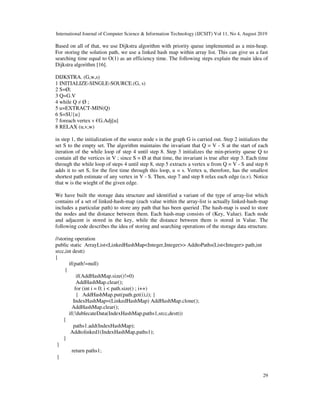 International Journal of Computer Science & Information Technology (IJCSIT) Vol 11, No 4, August 2019
29
Based on all of that, we use Dijkstra algorithm with priority queue implemented as a min-heap.
For storing the solution path, we use a linked hash map within array list. This can give us a fast
searching time equal to O(1) as an efficiency time. The following steps explain the main idea of
Dijkstra algorithm [16].
DIJKSTRA. (G,w,s)
1 INITIALIZE-SINGLE-SOURCE.(G, s)
2 S=Ø;
3 Q=G.V
4 while Q ≠ Ø ;
5 u=EXTRACT-MIN(Q)
6 S=SU{u}
7 foreach vertex v €G.Adj[u]
8 RELAX (u,v,w)
in step 1, the initialization of the source node s in the graph G is carried out. Step 2 initializes the
set S to the empty set. The algorithm maintains the invariant that Q = V - S at the start of each
iteration of the while loop of step 4 until step 8. Step 3 initializes the min-priority queue Q to
contain all the vertices in V ; since S = Ø at that time, the invariant is true after step 3. Each time
through the while loop of steps 4 until step 8, step 5 extracts a vertex u from Q = V - S and step 6
adds it to set S, for the first time through this loop, u = s. Vertex u, therefore, has the smallest
shortest path estimate of any vertex in V - S. Then, step 7 and step 8 relax each edge (u,v). Notice
that w is the wieght of the given edge.
We have built the storage data structure and identified a variant of the type of array-list which
contains of a set of linked-hash-map (each value within the array-list is actually linked-hash-map
includes a particular path) to store any path that has been queried .The hash-map is used to store
the nodes and the distance between them. Each hash-map consists of (Key, Value). Each node
and adjacent is stored in the key, while the distance between them is stored in Value. The
following code describes the idea of storing and searching operations of the storage data structure.
//storing operation
public static ArrayList<LinkedHashMap<Integer,Integer>> AddtoPaths(List<Integer> path,int
srcc,int destt)
{
if(path!=null)
{
if(AddHashMap.size()!=0)
AddHashMap.clear();
for (int i = 0; i < path.size() ; i++)
{ AddHashMap.put(path.get(i),i); }
IndexHashMap=(LinkedHashMap) AddHashMap.clone();
AddHashMap.clear();
if(!dublecateData(IndexHashMap,paths1,srcc,destt))
{
paths1.add(IndexHashMap);
Addtolinked1(IndexHashMap,paths1);
}
}
return paths1;
}
 