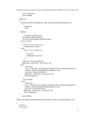 International Journal of Computer Science & Information Technology (IJCSIT) Vol 11, No 4, August 2019
31
time11=Graph.time;
return subPath;
}
if(SO >=0)
{
if( (paths1.get(SO).containsKey(src)) && (paths1.get(SO).containsKey(dest)) )
{
found=true;
i=SO;
}
if(found)
{
src1=paths1.get(SO).get(src);
dest1=paths1.get(SO).get(dest);
ss1=new ArrayList(paths1.get(SO).keySet());
if (src1 <= dest1)
{
for (ii = src1; ii <= dest1; ii++ )
{ subPath.add(ss1.get(ii)); }
}else{
for (ii = src1; ii >= dest1; ii--)
{
if (ii >=0)
subPath.add(ss1.get(ii));
}
}
end_time2 = System.nanoTime();
difference2 = (end_time2 - start_time2) / 1e6;
} else{
time11=0.0;
text = "n The path is not implicit,So The path will be calculated using Dijkstra";
subPath= (ArrayList)graph.findShortestPaths(src, dest);
end_time2 = System.nanoTime();
difference2 = (end_time2 - start_time2) / 1e6;
time11=Graph.time;
}
return subPath;
} else{
time11=0.0;
text = "n The path is not implicit,So The path will be calculated using Dijkstra";
subPath= (ArrayList)graph.findShortestPaths(src, dest);
end_time2 = System.nanoTime();
difference2 = (end_time2 - start_time2) / 1e6;
time11=Graph.time;
}
return subPath;
}
public static Integer FoundContains(ArrayList<Integer> From11,ArrayList<Integer> To11)
{
int SO1=-1;
To12.clear();
 