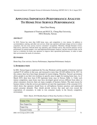 International Journal of Computer Science & Information Technology (IJCSIT) Vol 11, No 4, August 2019
DOI: 10.5121/ijcsit.2019.11406 73
APPLYING IMPORTANT-PERFORMANCE ANALYSIS
TO HOME STAY SERVICE PERFORMANCE
Han-Chen Huang
Department of Tourism and M.I.C.E., Chung Hua University,
30012 Hsinchu, Taiwan.
ABSTRACT
In 2019, Taiwan has more than 8,000 home stays, and competition is very intense. In addition to
accommodation, catering, and other core services, home stay operators add many unique services to attract
consumers, but not every service receives consumer’s recognition. Therefore, through literature review,
field survey, interviews with the home stay operators, and consumer survey, this research analyzes service
performance by paired-samples t test and Important-Performance Analysis, and the research results can be
used as a reference for home stay operators to improve their operational performance, in order to make
their servicesmeet the needs of consumers.
KEYWORDS
Home Stay, Core services, Service Performance, Important-Performance Analysis
1. INTRODUCTION
In 2001, Taiwan began to implement the Two-day Weekend, and the quantity of domestic tourism
reached 97.45 million in that year, and increased to more than 183.449 million [1] by 2017. In
this context, there have been larger demands for tourist lodging. Therefore, Taiwan’s government
allows people to use their own residence in specific areas to apply for running home stays. As of
March 2019, there have been 8,705 legitimate home stays in Taiwan (Table 1). Under such
intense competition, many home stays have developed special services different from others to
attract consumers; however, there are many examples of business failures. The main reason for
business failure is that the services provided do not meet the requirements of the consumer [2,3],
which shows that operators should focus on self-righteous business practices and understand
actual consumer demands. They should provide services that meet and even exceed the
expectations of consumers, in order to win consumer loyalty in the fiercely competitive
environment.
Table1. March, 2019 Monthly Report of Home Stay Facilities in Taiwan [4]
County / City
No. of Home Stay
Facilities
No. of Rooms
New Taipei City 246 836
Taipei City 1 5
Taoyuan County 51 217
 
