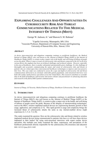 International Journal of Network Security & Its Applications (IJNSA) Vol. 11, No.4, July 2019
DOI: 10.5121/ijnsa.2019.11405 75
EXPLORING CHALLENGES AND OPPORTUNITIES IN
CYBERSECURITY RISK AND THREAT
COMMUNICATIONS RELATED TO THE MEDICAL
INTERNET OF THINGS (MIOT)
George W. Jackson, Jr.1
and Shawon S. M. Rahman2
1
Capella University, Minneapolis, MN, USA
2
Associate Professor, Department of Computer Science and Engineering
University of Hawaii-Hilo, Hilo, Hawaii, USA
ABSTRACT
As device interconnectivity and ubiquitous computing continues to proliferate healthcare, the Medical
Internet of Things (MIoT), also well known as the, Internet of Medical Things (IoMT) or the Internet of
Healthcare Things (IoHT), is certain to play a major role in the health, and well-being of billions of people
across the globe. When it comes to issues of cybersecurity risks and threats connected to the IoT in all of its
various flavors the emphasis has been on technical challenges and technical solution. However, especially
in the area of healthcare, there is another substantial and potentially grave challenge. It is the challenge of
thoroughly and accurately communicating the nature and extent of cybersecurity risks and threats to
patients who are reliant upon these interconnected healthcare technologies to improve and even preserve
their lives. This case study was conducted to assess the scope and depth of cybersecurity risk and threat
communications delivered to an extremely vulnerable patient population, semi-structured interviews were
held with cardiac medical device specialists across the United States. This research contributes to scientific
data in the field of healthcare cybersecurity and assists scholars and practitioners in advancing education
and research in the field of MIoT patient communications.
KEYWORDS
Internet of Things, IoT Security, Medical Internet of Things, Healthcare Cybersecurity, Thematic Analysis
1. INTRODUCTION
As device interconnectivity and ubiquitous computing continues to proliferate healthcare the
Internet of Things (MIoT), also well known as the, Internet of Medical Things (IoMT) or the
Internet of Healthcare Things (IoHT), is certain to play a major role in the health, and well-being
of billions of people across the globe. Because of the ubiquity of internetworking technologies,
such as the MIoT, wireless implanted medical devices are experiencing dramatic growth in their
usage, application, and complexity [1-5]. This rapid growth in usage and complexity brings the
increased threat of cybersecurity attacks the same as any internet-enabled device might
experience [2, 3, 5, 6, 7, 8, 28].
This study examined the question: How are the cybersecurity risks and threats related to wireless
implanted medical devices being communicated to patients who have or will have these devices
implanted in their bodies? By using semi-structured interviews with expert cardiac device
specialists, this multiple case study examined the ideas, experiences, and perceptions of the
healthcare professionals directly responsible for the cybersecurity [30] awareness and education
 
