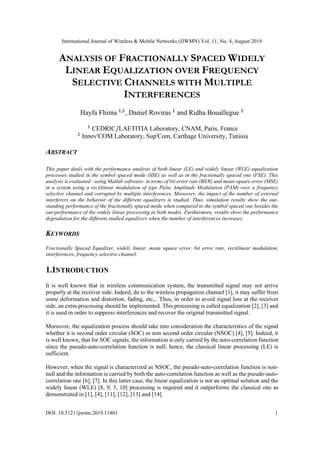 International Journal of Wireless & Mobile Networks (IJWMN) Vol. 11, No. 4, August 2019
DOI: 10.5121/ijwmn.2019.11401 1
ANALYSIS OF FRACTIONALLY SPACED WIDELY
LINEAR EQUALIZATION OVER FREQUENCY
SELECTIVE CHANNELS WITH MULTIPLE
INTERFERENCES
Hayfa Fhima 1,2
, Daniel Roviras 1
and Ridha Bouallegue 2
1
CEDRIC/LAETITIA Laboratory, CNAM, Paris, France
2
Innov'COM Laboratory, Sup'Com, Carthage University, Tunisia
ABSTRACT
This paper deals with the performance analysis of both linear (LE) and widely linear (WLE) equalization
processes studied in the symbol spaced mode (SSE) as well as in the fractionally spaced one (FSE). This
analysis is evaluated - using Matlab software- in terms of bit error rate (BER) and mean square error (MSE)
in a system using a rectilinear modulation of type Pulse Amplitude Modulation (PAM) over a frequency
selective channel and corrupted by multiple interferences. Moreover, the impact of the number of external
interferers on the behavior of the different equalizers is studied. Thus, simulation results show the out-
standing performance of the fractionally spaced mode when compared to the symbol spaced one besides the
out-performance of the widely linear processing in both modes. Furthermore, results show the performance
degradation for the different studied equalizers when the number of interferences increases.
KEYWORDS
Fractionally Spaced Equalizer, widely linear, mean square error, bit error rate, rectilinear modulation,
interferences, frequency selective channel.
1.INTRODUCTION
It is well known that in wireless communication system, the transmitted signal may not arrive
properly at the receiver side. Indeed, du to the wireless propagation channel [1], it may suffer from
some deformation and distortion, fading, etc,.. Thus, in order to avoid signal loss at the receiver
side, an extra processing should be implemented. This processing is called equalization [2], [3] and
it is used in order to suppress interferences and recover the original transmitted signal.
Moreover, the equalization process should take into consideration the characteristics of the signal
whether it is second order circular (SOC) or non second order circular (NSOC) [4], [5]. Indeed, it
is well known, that for SOC signals, the information is only carried by the auto-correlation function
since the pseudo-auto-correlation function is null; hence, the classical linear processing (LE) is
sufficient.
However, when the signal is characterized as NSOC, the pseudo-auto-correlation function is non-
null and the information is carried by both the auto-correlation function as well as the pseudo-auto-
correlation one [6], [7]. In this latter case, the linear equalization is not an optimal solution and the
widely linear (WLE) [8, 9, 3, 10] processing is required and it outperforms the classical one as
demonstrated in [1], [4], [11], [12], [13] and [14].
 