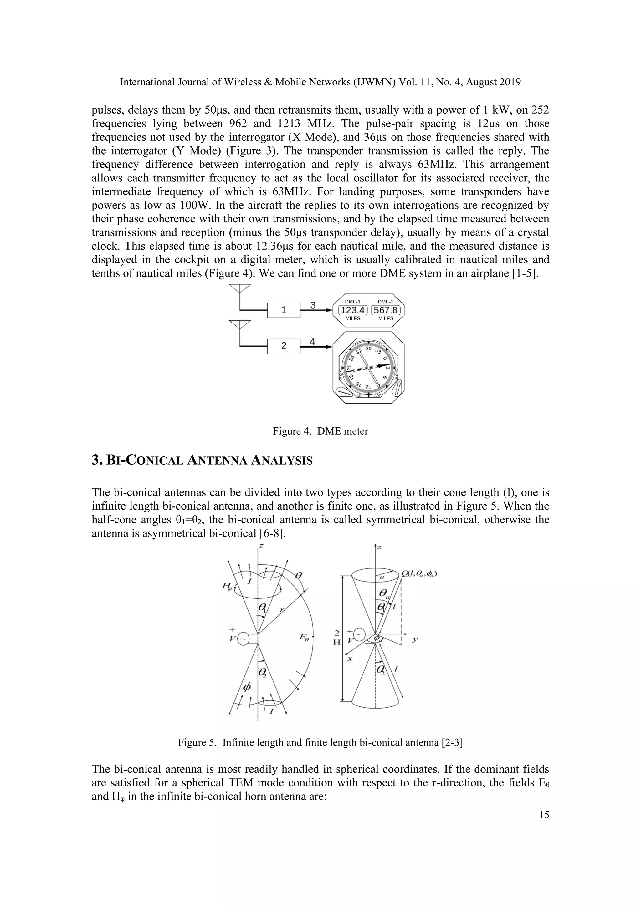 International Journal of Wireless & Mobile Networks (IJWMN) Vol. 11, No. 4, August 2019
15
pulses, delays them by 50μs, and then retransmits them, usually with a power of 1 kW, on 252
frequencies lying between 962 and 1213 MHz. The pulse-pair spacing is 12μs on those
frequencies not used by the interrogator (X Mode), and 36μs on those frequencies shared with
the interrogator (Y Mode) (Figure 3). The transponder transmission is called the reply. The
frequency difference between interrogation and reply is always 63MHz. This arrangement
allows each transmitter frequency to act as the local oscillator for its associated receiver, the
intermediate frequency of which is 63MHz. For landing purposes, some transponders have
powers as low as 100W. In the aircraft the replies to its own interrogations are recognized by
their phase coherence with their own transmissions, and by the elapsed time measured between
transmissions and reception (minus the 50μs transponder delay), usually by means of a crystal
clock. This elapsed time is about 12.36μs for each nautical mile, and the measured distance is
displayed in the cockpit on a digital meter, which is usually calibrated in nautical miles and
tenths of nautical miles (Figure 4). We can find one or more DME system in an airplane [1-5].
Figure 4. DME meter
3. BI-CONICAL ANTENNA ANALYSIS
The bi-conical antennas can be divided into two types according to their cone length (l), one is
infinite length bi-conical antenna, and another is finite one, as illustrated in Figure 5. When the
half-cone angles θ1=θ2, the bi-conical antenna is called symmetrical bi-conical, otherwise the
antenna is asymmetrical bi-conical [6-8].
Figure 5. Infinite length and finite length bi-conical antenna [2-3]
The bi-conical antenna is most readily handled in spherical coordinates. If the dominant fields
are satisfied for a spherical TEM mode condition with respect to the r-direction, the fields Eθ
and Hφ in the infinite bi-conical horn antenna are:
 