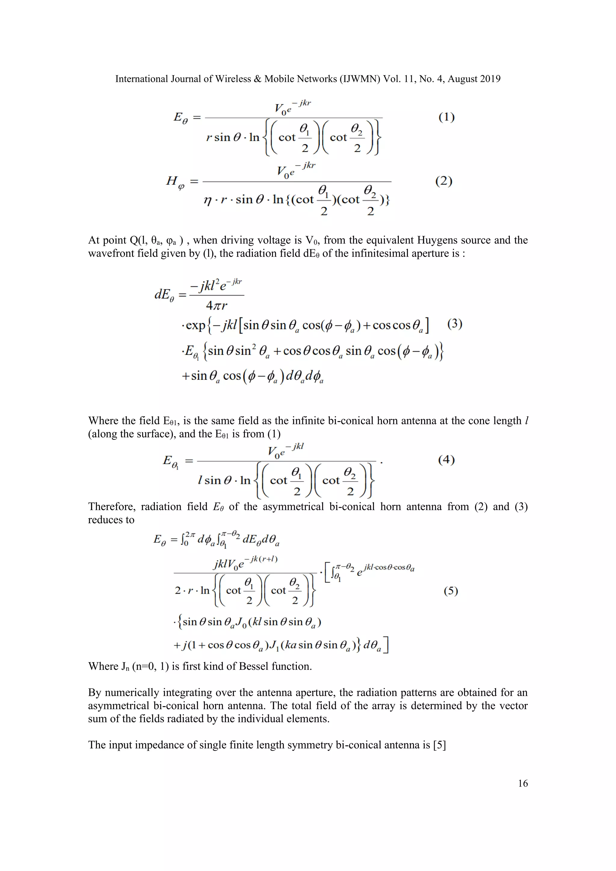 International Journal of Wireless & Mobile Networks (IJWMN) Vol. 11, No. 4, August 2019
16
At point Q(l, θa, φa ) , when driving voltage is V0, from the equivalent Huygens source and the
wavefront field given by (l), the radiation field dEθ of the infinitesimal aperture is :
Where the field Eθ1, is the same field as the infinite bi-conical horn antenna at the cone length l
(along the surface), and the Eθ1 is from (1)
Therefore, radiation field Eθ of the asymmetrical bi-conical horn antenna from (2) and (3)
reduces to
Where Jn (n=0, 1) is first kind of Bessel function.
By numerically integrating over the antenna aperture, the radiation patterns are obtained for an
asymmetrical bi-conical horn antenna. The total field of the array is determined by the vector
sum of the fields radiated by the individual elements.
The input impedance of single finite length symmetry bi-conical antenna is [5]
 